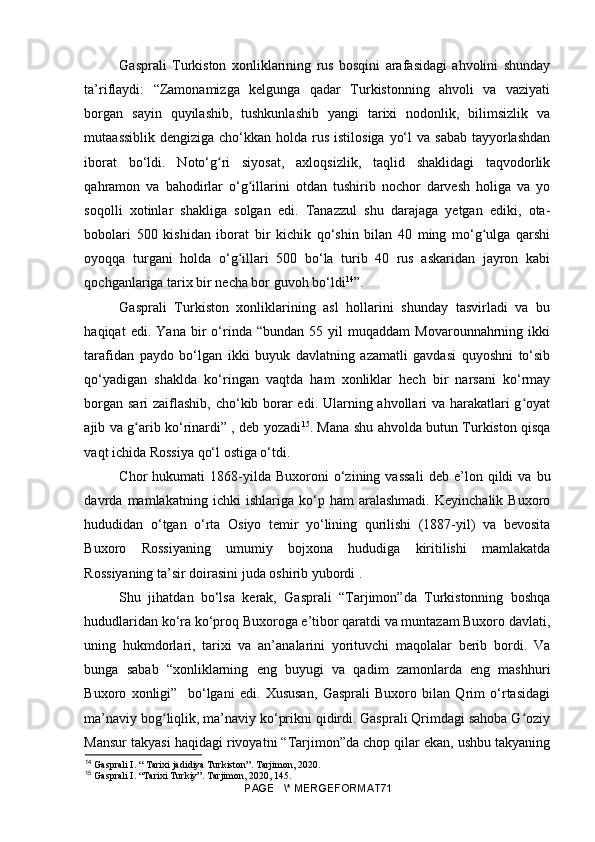 Gasprali   Turkiston   xonliklarining   rus   bosqini   arafasidagi   ahvolini   shunday
ta’riflaydi:   “Zamonamizga   kelgunga   qadar   Turkistonning   ahvoli   va   vaziyati
borgan   sayin   quyilashib,   tushkunlashib   yangi   tarixi   nodonlik,   bilimsizlik   va
mutaassiblik  dengiziga cho‘kkan holda rus istilosiga  yo‘l  va  sabab tayyorlashdan
iborat   bo‘ldi.   Noto‘g ri   siyosat,   axloqsizlik,   taqlid   shaklidagi   taqvodorlikʻ
qahramon   va   bahodirlar   o‘g illarini   otdan   tushirib   nochor   darvesh   holiga   va   yo	
ʻ
soqolli   xotinlar   shakliga   solgan   edi.   Tanazzul   shu   darajaga   yetgan   ediki,   ota-
bobolari   500   kishidan   iborat   bir   kichik   qo‘shin   bilan   40   ming   mo‘g ulga   qarshi	
ʻ
oyoqqa   turgani   holda   o‘g illari   500   bo‘la   turib   40   rus   askaridan   jayron   kabi	
ʻ
qochganlariga tarix bir necha bor guvoh bo‘ldi 14
”. 
Gasprali   Turkiston   xonliklarining   asl   hollarini   shunday   tasvirladi   va   bu
haqiqat   edi.   Yana   bir   o‘rinda   “bundan   55  yil   muqaddam   Movarounnahrning  ikki
tarafidan   paydo   bo‘lgan   ikki   buyuk   davlatning   azamatli   gavdasi   quyoshni   to‘sib
qo‘yadigan   shaklda   ko‘ringan   vaqtda   ham   xonliklar   hech   bir   narsani   ko‘rmay
borgan sari zaiflashib,  cho‘kib borar  edi. Ularning ahvollari  va harakatlari  g oyat	
ʻ
ajib va g arib ko‘rinardi” , deb yozadi	
ʻ 15
. Mana shu ahvolda butun Turkiston qisqa
vaqt ichida Rossiya qo‘l ostiga o‘tdi.
Chor   hukumati   1868-yilda   Buxoroni   o‘zining  vassali   deb   e’lon   qildi   va   bu
davrda   mamlakatning   ichki   ishlariga   ko‘p   ham   aralashmadi.   Keyinchalik   Buxoro
hududidan   o‘tgan   o‘rta   Osiyo   temir   yo‘lining   qurilishi   (1887-yil)   va   bevosita
Buxoro   Rossiyaning   umumiy   bojxona   hududiga   kiritilishi   mamlakatda
Rossiyaning ta’sir doirasini juda oshirib yubordi .
Shu   jihatdan   bo‘lsa   kerak,   Gasprali   “Tarjimon”da   Turkistonning   boshqa
hududlaridan ko‘ra ko‘proq Buxoroga e’tibor qaratdi va muntazam Buxoro davlati,
uning   hukmdorlari,   tarixi   va   an’analarini   yorituvchi   maqolalar   berib   bordi.   Va
bunga   sabab   “xonliklarning   eng   buyugi   va   qadim   zamonlarda   eng   mashhuri
Buxoro   xonligi”     bo‘lgani   edi.   Xususan,   Gasprali   Buxoro   bilan   Qrim   o‘rtasidagi
ma’naviy bog liqlik, ma’naviy ko‘prikni qidirdi. Gasprali Qrimdagi sahoba G oziy	
ʻ ʻ
Mansur takyasi haqidagi rivoyatni “Tarjimon”da chop qilar ekan, ushbu takyaning
14
 Gasprali I. “ Tarixi jadidiya Turkiston”. Tarjimon, 2020.
15
 Gasprali I. “Tarixi Turkiy”. Tarjimon , 2020, 145.
PAGE   \* MERGEFORMAT71 