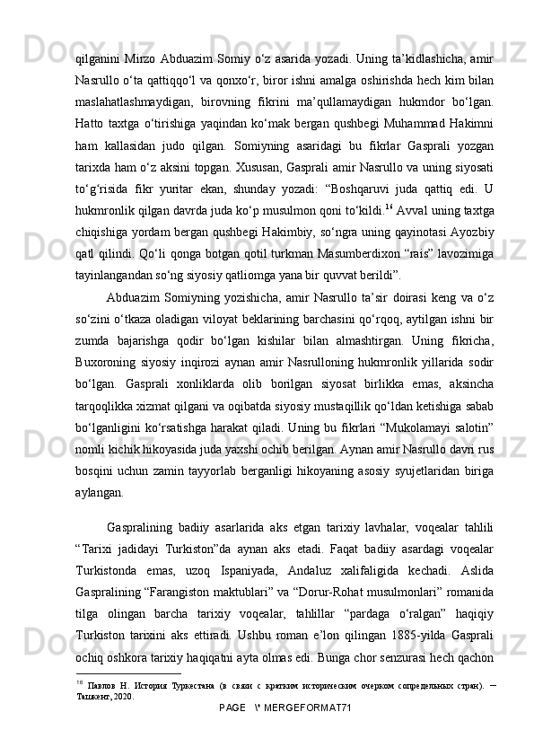 qilganini   Mirzo   Abduazim   Somiy   o‘z   asarida   yozadi.   Uning   ta’kidlashicha,   amir
Nasrullo o‘ta qattiqqo‘l va qonxo‘r, biror ishni  amalga oshirishda hech kim bilan
maslahatlashmaydigan,   birovning   fikrini   ma’qullamaydigan   hukmdor   bo‘lgan.
Hatto   taxtga   o‘tirishiga   yaqindan   ko‘mak   bergan   qushbegi   Muhammad   Hakimni
ham   kallasidan   judo   qilgan.   Somiyning   asaridagi   bu   fikrlar   Gasprali   yozgan
tarixda ham o‘z aksini topgan. Xususan, Gasprali amir Nasrullo va uning siyosati
to‘g risida   fikr   yuritar   ekan,   shunday   yozadi:   “Boshqaruvi   juda   qattiq   edi.   Uʻ
hukmronlik qilgan davrda juda ko‘p musulmon qoni to‘kildi. 16
 Avval uning taxtga
chiqishiga yordam  bergan qushbegi  Hakimbiy, so‘ngra uning qayinotasi  Ayozbiy
qatl  qilindi. Qo‘li  qonga  botgan  qotil   turkman  Masumberdixon  “rais”  lavozimiga
tayinlangandan so‘ng siyosiy qatliomga yana bir quvvat berildi”.
Abduazim   Somiyning   yozishicha,   amir   Nasrullo   ta’sir   doirasi   keng   va   o‘z
so‘zini o‘tkaza oladigan viloyat beklarining barchasini  qo‘rqoq, aytilgan ishni  bir
zumda   bajarishga   qodir   bo‘lgan   kishilar   bilan   almashtirgan.   Uning   fikricha,
Buxoroning   siyosiy   inqirozi   aynan   amir   Nasrulloning   hukmronlik   yillarida   sodir
bo‘lgan.   Gasprali   xonliklarda   olib   borilgan   siyosat   birlikka   emas,   aksincha
tarqoqlikka xizmat qilgani va oqibatda siyosiy mustaqillik qo‘ldan ketishiga sabab
bo‘lganligini  ko‘rsatishga  harakat  qiladi.  Uning  bu  fikrlari  “Mukolamayi   salotin”
nomli kichik hikoyasida juda yaxshi ochib berilgan. Aynan amir Nasrullo davri rus
bosqini   uchun   zamin   tayyorlab   berganligi   hikoyaning   asosiy   syujetlaridan   biriga
aylangan.
Gaspralining   badiiy   asarlarida   aks   etgan   tarixiy   lavhalar,   voqealar   tahlili
“Tarixi   jadidayi   Turkiston”da   aynan   aks   etadi.   Faqat   badiiy   asardagi   voqealar
Turkistonda   emas,   uzoq   Ispaniyada,   Andaluz   xalifaligida   kechadi.   Aslida
Gaspralining “Farangiston maktublari” va “Dorur-Rohat musulmonlari” romanida
tilga   olingan   barcha   tarixiy   voqealar,   tahlillar   “pardaga   o‘ralgan”   haqiqiy
Turkiston   tarixini   aks   ettiradi.   Ushbu   roman   e’lon   qilingan   1885-yilda   Gasprali
ochiq oshkora tarixiy haqiqatni ayta olmas edi. Bunga chor senzurasi hech qachon
16
  Павлов   Н.   История   Туркестана   (в   связи   с   кратким   историческим   очерком   сопредельных   стран).   –
Ташкент, 2020.
PAGE   \* MERGEFORMAT71 