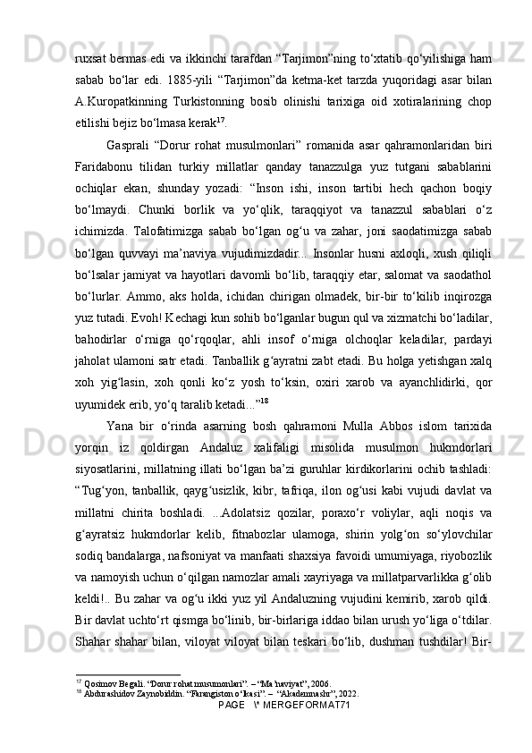 ruxsat bermas edi va ikkinchi tarafdan “Tarjimon”ning to‘xtatib qo‘yilishiga ham
sabab   bo‘lar   edi.   1885-yili   “Tarjimon”da   ketma-ket   tarzda   yuqoridagi   asar   bilan
A.Kuropatkinning   Turkistonning   bosib   olinishi   tarixiga   oid   xotiralarining   chop
etilishi bejiz bo‘lmasa kerak 17
.
Gasprali   “Dorur   rohat   musulmonlari”   romanida   asar   qahramonlaridan   biri
Faridabonu   tilidan   turkiy   millatlar   qanday   tanazzulga   yuz   tutgani   sabablarini
ochiqlar   ekan,   shunday   yozadi:   “Inson   ishi,   inson   tartibi   hech   qachon   boqiy
bo‘lmaydi.   Chunki   borlik   va   yo‘qlik,   taraqqiyot   va   tanazzul   sabablari   o‘z
ichimizda.   Talofatimizga   sabab   bo‘lgan   og u   va   zahar,   joni   saodatimizga   sababʻ
bo‘lgan   quvvayi   ma’naviya   vujudimizdadir...   Insonlar   husni   axloqli,   xush   qiliqli
bo‘lsalar  jamiyat  va hayotlari davomli  bo‘lib, taraqqiy etar, salomat  va saodathol
bo‘lurlar.   Ammo,   aks   holda,   ichidan   chirigan   olmadek,   bir-bir   to‘kilib   inqirozga
yuz tutadi. Evoh! Kechagi kun sohib bo‘lganlar bugun qul va xizmatchi bo‘ladilar,
bahodirlar   o‘rniga   qo‘rqoqlar,   ahli   insof   o‘rniga   olchoqlar   keladilar,   pardayi
jaholat ulamoni satr etadi. Tanballik g ayratni zabt etadi. Bu holga yetishgan xalq	
ʻ
xoh   yig lasin,   xoh   qonli   ko‘z   yosh   to‘ksin,   oxiri   xarob   va   ayanchlidirki,   qor	
ʻ
uyumidek erib, yo‘q taralib ketadi...” 18
Yana   bir   o‘rinda   asarning   bosh   qahramoni   Mulla   Abbos   islom   tarixida
yorqin   iz   qoldirgan   Andaluz   xalifaligi   misolida   musulmon   hukmdorlari
siyosatlarini,  millatning  illati  bo‘lgan ba’zi   guruhlar  kirdikorlarini  ochib  tashladi:
“Tug yon,   tanballik,   qayg usizlik,   kibr,   tafriqa,   ilon   og usi   kabi   vujudi   davlat   va	
ʻ ʻ ʻ
millatni   chirita   boshladi.   ...Adolatsiz   qozilar,   poraxo‘r   voliylar,   aqli   noqis   va
g ayratsiz   hukmdorlar   kelib,   fitnabozlar   ulamoga,   shirin   yolg on   so‘ylovchilar	
ʻ ʻ
sodiq bandalarga, nafsoniyat va manfaati shaxsiya favoidi umumiyaga, riyobozlik
va namoyish uchun o‘qilgan namozlar amali xayriyaga va millatparvarlikka g olib	
ʻ
keldi!.. Bu zahar va og u ikki yuz yil Andaluzning vujudini kemirib, xarob qildi.	
ʻ
Bir davlat uchto‘rt qismga bo‘linib, bir-birlariga iddao bilan urush yo‘liga o‘tdilar.
Shahar   shahar   bilan,   viloyat   viloyat   bilan   teskari   bo‘lib,   dushman   tushdilar!   Bir-
17
  Qosimov Begali. “Dorur rohat musumonlari”. – “Ma’naviyat”, 2006.
18
 Abdurashidov Zaynobiddin. “Farangiston o‘lkasi”. –  “Akademnashr”, 2022.
PAGE   \* MERGEFORMAT71 