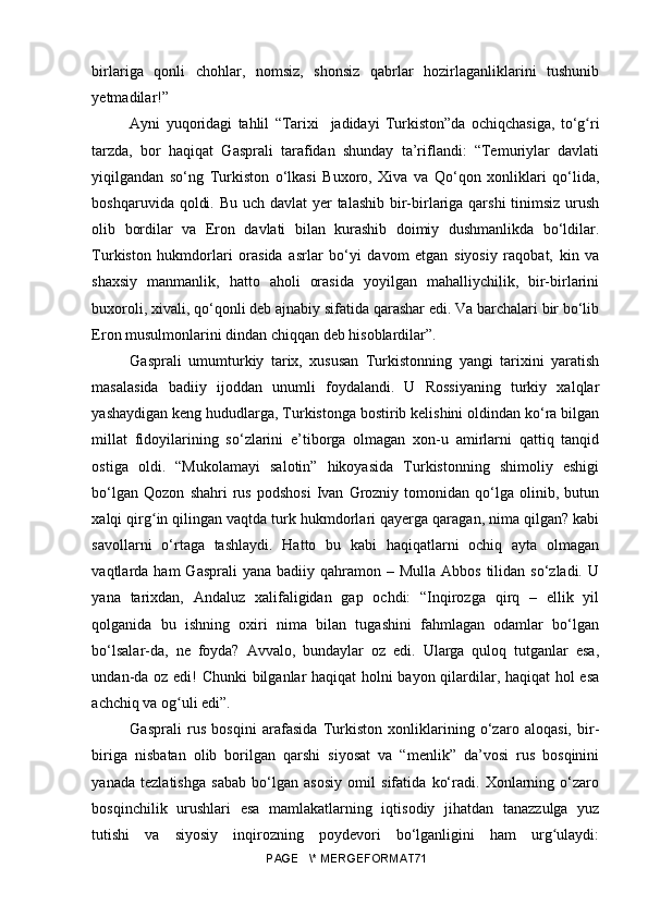 birlariga   qonli   chohlar,   nomsiz,   shonsiz   qabrlar   hozirlaganliklarini   tushunib
yetmadilar!” 
Ayni   yuqoridagi   tahlil   “Tarixi     jadidayi   Turkiston”da   ochiqchasiga,   to‘g riʻ
tarzda,   bor   haqiqat   Gasprali   tarafidan   shunday   ta’riflandi:   “Temuriylar   davlati
yiqilgandan   so‘ng   Turkiston   o‘lkasi   Buxoro,   Xiva   va   Qo‘qon   xonliklari   qo‘lida,
boshqaruvida qoldi. Bu uch davlat yer talashib  bir-birlariga qarshi  tinimsiz urush
olib   bordilar   va   Eron   davlati   bilan   kurashib   doimiy   dushmanlikda   bo‘ldilar.
Turkiston   hukmdorlari   orasida   asrlar   bo‘yi   davom   etgan   siyosiy   raqobat,   kin   va
shaxsiy   manmanlik,   hatto   aholi   orasida   yoyilgan   mahalliychilik,   bir-birlarini
buxoroli, xivali, qo‘qonli deb ajnabiy sifatida qarashar edi. Va barchalari bir bo‘lib
Eron musulmonlarini dindan chiqqan deb hisoblardilar”. 
Gasprali   umumturkiy   tarix,   xususan   Turkistonning   yangi   tarixini   yaratish
masalasida   badiiy   ijoddan   unumli   foydalandi.   U   Rossiyaning   turkiy   xalqlar
yashaydigan keng hududlarga, Turkistonga bostirib kelishini oldindan ko‘ra bilgan
millat   fidoyilarining   so‘zlarini   e’tiborga   olmagan   xon-u   amirlarni   qattiq   tanqid
ostiga   oldi.   “Mukolamayi   salotin”   hikoyasida   Turkistonning   shimoliy   eshigi
bo‘lgan   Qozon   shahri   rus   podshosi   Ivan   Grozniy   tomonidan  qo‘lga  olinib,   butun
xalqi qirg in qilingan vaqtda turk hukmdorlari qayerga qaragan, nima qilgan? kabi	
ʻ
savollarni   o‘rtaga   tashlaydi.   Hatto   bu   kabi   haqiqatlarni   ochiq   ayta   olmagan
vaqtlarda ham   Gasprali   yana badiiy  qahramon –  Mulla  Abbos  tilidan so‘zladi.  U
yana   tarixdan,   Andaluz   xalifaligidan   gap   ochdi:   “Inqirozga   qirq   –   ellik   yil
qolganida   bu   ishning   oxiri   nima   bilan   tugashini   fahmlagan   odamlar   bo‘lgan
bo‘lsalar-da,   ne   foyda?   Avvalo,   bundaylar   oz   edi.   Ularga   quloq   tutganlar   esa,
undan-da oz edi! Chunki bilganlar haqiqat holni bayon qilardilar, haqiqat  hol esa
achchiq va og uli edi”.	
ʻ
Gasprali   rus   bosqini   arafasida   Turkiston   xonliklarining   o‘zaro   aloqasi,   bir-
biriga   nisbatan   olib   borilgan   qarshi   siyosat   va   “menlik”   da’vosi   rus   bosqinini
yanada   tezlatishga   sabab   bo‘lgan   asosiy   omil   sifatida   ko‘radi.   Xonlarning   o‘zaro
bosqinchilik   urushlari   esa   mamlakatlarning   iqtisodiy   jihatdan   tanazzulga   yuz
tutishi   va   siyosiy   inqirozning   poydevori   bo‘lganligini   ham   urg ulaydi:	
ʻ
PAGE   \* MERGEFORMAT71 