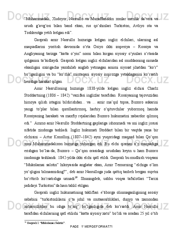 “Muhammadali,   Xudoyor,   Nasrullo   va   Muzaffariddin   xonlar   menlik   da’vosi   va
urush   g avg osi   bilan   band   ekan,   rus   qo‘shinlari   Turkiston,   Avliyo   ota   vaʻ ʻ
Toshkentga yetib kelgan edi”. 
Gasprali   amir   Nasrullo   huzuriga   kelgan   ingliz   elchilari,   ularning   asl
maqsadlarini   yoritish   davomida   o‘rta   Osiyo   ikki   imperiya   –   Rossiya   va
Angliyaning   tarixga   “katta   o‘yin”   nomi   bilan   kirgan   siyosiy   o‘yinlari   o‘rtasida
qolganini   ta’kidlaydi.  Gasprali   kelgan  ingliz  elchilaridan  asl  muddaoning  nimada
ekanligini   oxirigacha   yaxshilab   anglab   yetmagan   amirni   siyosat   jihatdan   “ko‘r”
bo‘lganligini   va   bu   “ko‘rlik”   mintaqani   siyosiy   inqirozga   yetaklaganini   ko‘rsatib
berishga harakat qilgan.
Amir   Nasrulloning   huzuriga   1838-yilda   kelgan   ingliz   elchisi   Charlz
Stoddartning (1806 – 1842) “vazifasi inglizlar tarafidan   Rossiyaning tajovuzidan
himoya   qilish   istagini   bildirishdan...   va   ...   amir   ma’qul   topsa,   Buxoro   askarini
yangi   to‘plar   bilan   qurollantirmoq,   harbiy   o‘qituvchilar   yubormoq   hamda
Rossiyaning   harakati   va   maxfiy   rejalaridan   Buxoro   hukumatini   xabardor   qilmoq
edi.”   Ammo amir Nasrullo Stoddartning gaplariga ishonmadi va uni ingliz josusi
sifatida   zindonga   tashladi.   Ingliz   hukumati   Stoddart   bilan   bir   vaqtda   yana   bir
elchisini   –   Artur   Konollini   (1807–1842)   ayni   yuqoridagi   maqsad   bilan   Qo‘qon
xoni   Muhammadalixon   huzuriga   yuborgan   edi.   Bu   elchi   qisman   o‘z   maqsadiga
erishgan   bo‘lsa-da,   Buxoro   –   Qo‘qon   orasidagi   urushdan   keyin   u   ham   Buxoro
zindoniga tashlandi. 1842-yilda ikki elchi qatl etildi. Gasprali bu mudhish voqeani
“Mukolamai   salotin”   hikoyasida   anglatar   ekan,   Amir   Temurning   “elchiga   o‘lim
yo‘qligini bilmasmiding?”, deb amir Nasrulloga juda qattiq tanbeh bergan sujetni
bo‘rttirib   ko‘rsatishga   urinadi 19
.   Shuningdek,   ushbu   voqea   tafsilotlari   “Tarixi
jadidayi Turkiston”da ham tahlil etilgan.
Gasprali   ingliz   hukumatining   takliflari   e’tiborga   olinmaganligining   asosiy
sababini   “turkistonlilarni   o‘ta   johil   va   mutaassibliklari,   dunyo   va   zamondan
xabarsizliklari   bu   ishga   to‘siq”   bo‘lganligida   deb   ko‘rsatdi.   Amir   Nasrullo
tarafidan elchilarning qatl etilishi “katta siyosiy xato” bo‘ldi va oradan 25 yil o‘tib
19
  Gasprali I. “Mukolamai Salotin”.  
PAGE   \* MERGEFORMAT71 