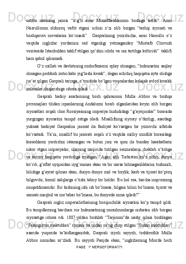 ushbu   xatoning   jazosi   “o‘g li   amir   Muzaffariddinxon   boshiga   keldi”.   Amirʻ
Nasrulloxon   oldinroq   vafot   etgani   uchun   o‘zi   olib   borgan   “tashqi   siyosati   va
boshqaruvi   mevalarini   ko‘rmadi”   .   Gaspralining   yozishicha,   amir   Nasrullo   o‘z
vaqtida   inglizlar   yordamini   rad   etganligi   yetmaganday   “Mustafo   Chovush
vositasida Istanbuldan taklif etilgan qo‘shin islohi va uni tartibga keltirish”  taklifi
ham qabul qilinmadi.
O‘z millati va davlatining muhofazasini eplay olmagan, “hukumatini saqlay
olmagan podshoh xotin kabi yig lashi kerak”, degan achchiq haqiqatni ayta olishga	
ʻ
jur’at qilgan Gasprali tarixga, o‘tmishda bo‘lgan voqealardan kelajak avlod kerakli
xulosalar chiqarishiga ishora qiladi.
Gasprali   badiiy   asarlarining   bosh   qahramoni   Mulla   Abbos   va   boshqa
personajlari   tilidan   ispanlarning   Andaluzni   bosib   olganlaridan   keyin   olib   borgan
siyosatlari orqali chor Rossiyasining imperiya hududidagi “g ayrijinslar” borasida	
ʻ
yurgizgan   siyosatini   tanqid   ostiga   oladi.   Muallifning   siyosiy   o‘tkirligi,   asardagi
yuksak   badiiyat   Gaspralini   jasorat   ila   faoliyat   ko‘rsatgan   bir   yozuvchi   sifatida
ko‘rsatadi.   Ya’ni,  muallif   bu   jasorati   orqali   o‘z   vaqtida  milliy   ozodlik  borasidagi
kurashlarni   yoritishni   istamagan   va   butun   joni   va   qoni   ila   bunday   harakatlarni
inkor   etgan   imperiyalar,   ularning   zanjirida   tutilgan   senzuralarni   cheklab   o‘tishga
va tarixiy haqiqatni  yoritishga   erishgan:  “Agar,  ahli  Turkiston  ko‘z ochib,  dunyo
ko‘rib, g aflat uyqusidan uyg onmas ekan va bir narsa bilmaganliklarini tushunib,	
ʻ ʻ
bilishga g ayrat qilmas ekan, dunyo-dunyo mol va boylik, kasb va tijorat ko‘proq
ʻ
bilguvchi, komil xalqlarga o‘tishi tabiiy bir holdir. Bu hol esa, barcha inqirozning
muqaddimasidir. Bir kishining ishi ish bo‘lmasa, bilgani bilim bo‘lmasa, tijorat va
sanoati maqbul va mo‘tabar bo‘lmasa, bu dunyoda nima qiladi?” 
Gasprali   ingliz   imperialistlarining   bosqinchilik   siyosatini   ko‘p   tanqid   qildi.
Bu tanqidlarning barchasi  rus hukumatining musulmonlarga nisbatan  olib borgan
siyosatiga   ishora   edi.   1887-yildan   boshlab   “Tarjimon”da   nashr   qilina   boshlagan
“Farangiston maktublari” romani va undan so‘ng chop etilgan “Sudan maktublari”
asarida   yuqorida   ta’kidlanganidek,   Gasprali   ziyoli   sayyoh,   toshkentlik   Mulla
Abbos   nomidan   so‘zladi.   Bu   sayyoh   Parijda   ekan,   “inglizlarning   Misrda   hech
PAGE   \* MERGEFORMAT71 