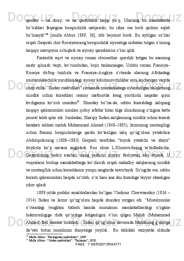 qanday   –   na   diniy,   va   na   qardoshlik   haqqi   yo‘q.   Ularning   bu   mamlakatda
bo‘lishlari   faqatgina   bosqinchilik   natijasidir;   bu   ishni   esa   hech   qachon   oqlab
bo‘lmaydi” 20
  [mulla   Abbos   1889,   36],   deb   bayonot   berdi.   Bu   aytilgan   so‘zlar
orqali Gasprali chor Rossiyasining bosqinchilik siyosatiga nisbatan tutgan o‘zining
haqiqiy mavqeyini ochiqladi va siyosiy qarashlarini e’lon qildi.
Fantastik   sujet   va   siyosiy   roman   elementlari   qorishib   ketgan   bu   asarning
nashr   qilinish   vaqti,   ko‘rinishidan,   bejiz   tanlanmagan.   Ushbu   roman   Fransiya–
Rossiya   ittifoqi   tuzilishi   va   Fransiya–Angliya   o‘rtasida   ularning   Afrikadagi
mustamlakachilik yurishlaridagi siyosiy kelishmovchiliklar ayni kuchaygan vaqtda
chop etildi. “Sudan maktublari” romanida mustamlakaga aylantirilgan xalqlarning
ozodlik   uchun   kurashlari   rasmiy   matbuotda   keng   yoritilishi   naqadar   qiyin
kechganini   ko‘rish   mumkin 21
.   Shunday   bo‘lsa-da,   ushbu   kurashdagi   xalqning
haqiqiy qahramonlari nomlari ijobiy sifatlar bilan tilga olinishining o‘zigina katta
jasorat talab qilar edi. Jumladan, Sharqiy Sudan xalqlarining ozodlik uchun kurash
harakati   rahbari   mahdi   Muhammad   Ahmad   (1848–1885),   Jazoirning   mustaqilligi
uchun   fransuz   bosqinchilariga   qarshi   ko‘tarilgan   xalq   qo‘zg oloni   yetakchisiʻ
Abdulqodirning   (1808–1883)   Gasprali   tarafidan   “buyuk   yetakchi   va   shayx”
deyilishi   ko‘p   narsani   anglatadi.   Rus   olimi   L.Klimovichning   ta’kidlashicha,
Gaspralining   badiiy   asarlari   uning   yashirin   siyosiy   faoliyatini   aks   ettiradi.   U
voqealarni   boshqa   mamlakatlarga   ko‘chirish   orqali   mahalliy   xalqlarning   ozodlik
va mustaqillik uchun kurashlarini yorqin ranglarda tasvirlaydi. So‘ngida esa, ushbu
kurash qahramonlari haqida so‘zlab, o‘zi ham ana shu kurashga tayyor ekanligini
izhor qiladi.
1898-yilda   podsho   amaldorlaridan   bo‘lgan   Vladimir   Cherevanskiy   (1836   –
1914)   Sudan   va   Jazoir   qo‘zg oloni   haqida   shunday   yozgan   edi:   “Musulmonlar	
ʻ
o‘rtasidagi   tenglikni   tiklash   hamda   musulmon   mamlakatlaridagi   o‘zgalar
hukmronligiga   chek   qo‘yishga   kelganligini   e’lon   qilgan   Mahdi   (Muhammad
Ahmad) faol harakat boshladi... Sudan qo‘zg oloni davomida Mahdining g azotga	
ʻ ʻ
da’vati   butun   musulmon   dunyosiga   yoyildi...   Bu   tahlikali   vaziyatda   oldinda
20
  Mulla Abbos. “Farangiston maktublari”.,1889.
21
 Mulla Abbos. “ Sudan maktublari”. “Tarjimon”, 2020.
PAGE   \* MERGEFORMAT71 