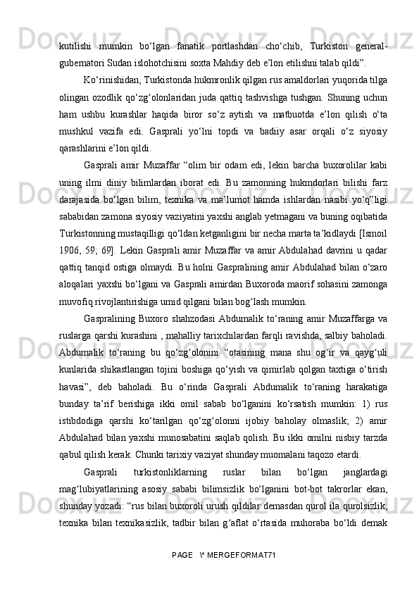 kutilishi   mumkin   bo‘lgan   fanatik   portlashdan   cho‘chib,   Turkiston   general-
gubernatori Sudan islohotchisini soxta Mahdiy deb e’lon etilishni talab qildi”. 
Ko‘rinishidan, Turkistonda hukmronlik qilgan rus amaldorlari yuqorida tilga
olingan ozodlik qo‘zg olonlaridan juda qattiq tashvishga  tushgan.  Shuning uchunʻ
ham   ushbu   kurashlar   haqida   biror   so‘z   aytish   va   matbuotda   e’lon   qilish   o‘ta
mushkul   vazifa   edi.   Gasprali   yo‘lni   topdi   va   badiiy   asar   orqali   o‘z   siyosiy
qarashlarini e’lon qildi.
Gasprali   amir   Muzaffar   “olim   bir   odam   edi,   lekin   barcha   buxorolilar   kabi
uning   ilmi   diniy   bilimlardan   iborat   edi.   Bu   zamonning   hukmdorlari   bilishi   farz
darajasida   bo‘lgan   bilim,   texnika   va   ma’lumot   hamda   ishlardan   nasibi   yo‘q”ligi
sababidan zamona siyosiy vaziyatini yaxshi anglab yetmagani va buning oqibatida
Turkistonning mustaqilligi qo‘ldan ketganligini bir necha marta ta’kidlaydi [Ismoil
1906, 59;  69]. Lekin Gasprali  amir  Muzaffar  va amir  Abdulahad  davrini  u qadar
qattiq tanqid ostiga olmaydi. Bu holni Gaspralining amir Abdulahad bilan o‘zaro
aloqalari yaxshi bo‘lgani va Gasprali amirdan Buxoroda maorif sohasini zamonga
muvofiq rivojlantirishiga umid qilgani bilan bog lash mumkin.	
ʻ
Gaspralining   Buxoro   shahzodasi   Abdumalik   to‘raning   amir   Muzaffarga   va
ruslarga qarshi kurashini , mahalliy tarixchilardan farqli ravishda, salbiy baholadi.
Abdumalik   to‘raning   bu   qo‘zg olonini   “otasining   mana   shu   og ir   va   qayg uli	
ʻ ʻ ʻ
kunlarida   shikastlangan   tojini  boshiga  qo‘yish  va  qimirlab   qolgan  taxtiga  o‘tirish
havasi”,   deb   baholadi.   Bu   o‘rinda   Gasprali   Abdumalik   to‘raning   harakatiga
bunday   ta’rif   berishiga   ikki   omil   sabab   bo‘lganini   ko‘rsatish   mumkin:   1)   rus
istibdodiga   qarshi   ko‘tarilgan   qo‘zg olonni   ijobiy   baholay   olmaslik;   2)   amir	
ʻ
Abdulahad bilan yaxshi  munosabatini  saqlab qolish. Bu ikki omilni  nisbiy tarzda
qabul qilish kerak. Chunki tarixiy vaziyat shunday muomalani taqozo etardi. 
Gasprali   turkistonliklarning   ruslar   bilan   bo‘lgan   janglardagi
mag lubiyatlarining   asosiy   sababi   bilimsizlik   bo‘lganini   bot-bot   takrorlar   ekan,	
ʻ
shunday yozadi: “rus bilan buxoroli urush qildilar demasdan qurol ila qurolsizlik,
texnika   bilan   texnikasizlik,   tadbir   bilan   g aflat   o‘rtasida   muhoraba   bo‘ldi   demak	
ʻ
PAGE   \* MERGEFORMAT71 