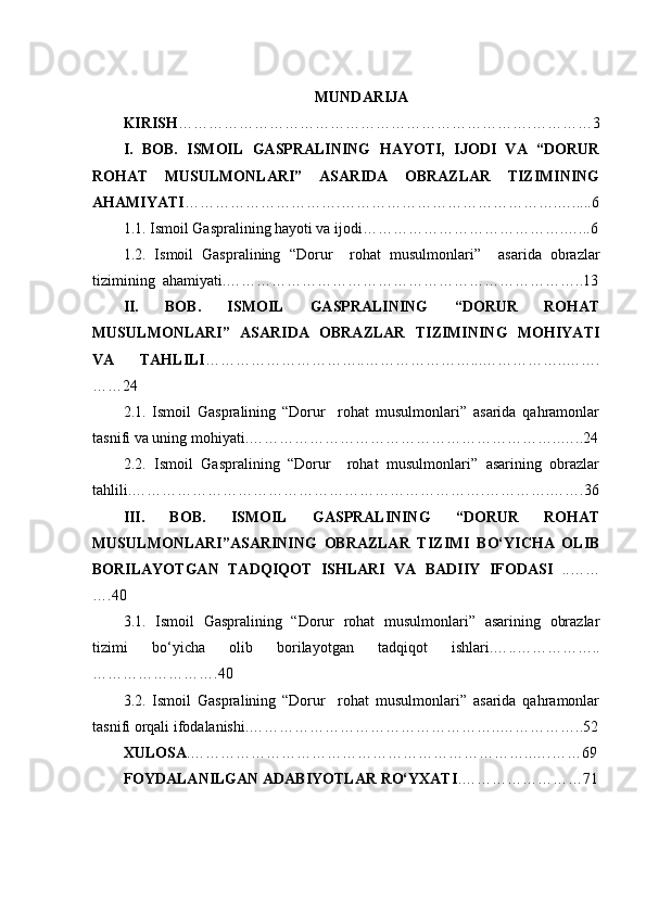 MUNDARIJA
KIRISH …………………………………………………………….…………3
I.   BOB.   ISMOIL   GASPRALINING   HAYOTI,   IJODI   VA   “DORUR
ROHAT   MUSULMONLARI”   ASARIDA   OBRAZLAR   TIZIMINING
AHAMIYATI ………………………….……………………………………. ….. ...6
1.1. Ismoil Gaspralining hayoti va ijodi………………………………….…...6
1.2.   Ismoil   Gaspralining   “ Dorur     rohat   musulmonlari ”     asarida   obrazlar
tizimining  ahamiyati.……………………………………………………………..13
II.   BOB.   ISMOIL   GASPRALINING   “DORUR   ROHAT
MUSULMONLARI”   ASARIDA   OBRAZLAR   TIZIMINING   MOHIYATI
VA   TAHLILI …………………………..…………………...……………..…….
……24
2.1.   Ismoil   Gaspralining   “Dorur     rohat   musulmonlari”   asarida   qahramonlar
tasnifi va uning mohiyati.……………………………………………………..…..24
2.2.   Ismoil   Gaspralining   “Dorur     rohat   musulmonlari”   asarining   obrazlar
tahlili.…………………………………………………………….………….…….36
III.   BOB.   ISMOIL   GASPRALINING   “DORUR   ROHAT
MUSULMONLARI”ASARINING   OBRAZLAR   TIZIMI   BO‘YICHA   OLIB
BORILAYOTGAN   TADQIQOT   ISHLARI   VA   BADIIY   IFODASI   ..……
….40
3.1.   Ismoil   Gaspralining   “Dorur   rohat   musulmonlari”   asarining   obrazlar
tizimi   bo‘yicha   olib   borilayotgan   tadqiqot   ishlari.… .. ……………..
…………………….40
3.2.   Ismoil   Gaspralining   “Dorur     rohat   musulmonlari”   asarida   qahramonlar
tasnifi orqali ifodalanishi.…………………………………………..……………..52
XULOSA .…………………………………………………………..….……69
FOYDALANILGAN ADABIYOTLAR RO‘YXATI .…………………… 7 1