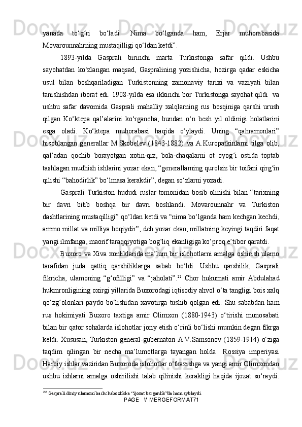 yanada   to‘g ri   bo‘ladi.   Nima   bo‘lganda   ham,   Erjar   muhorabasidaʻ
Movarounnahrning mustaqilligi qo‘ldan ketdi”.  
1893-yilda   Gasprali   birinchi   marta   Turkistonga   safar   qildi.   Ushbu
sayohatdan   ko‘zlangan   maqsad,   Gaspralining   yozishicha,   hozirga   qadar   eskicha
usul   bilan   boshqariladigan   Turkistonning   zamonaviy   tarixi   va   vaziyati   bilan
tanishishdan iborat edi. 1908-yilda esa ikkinchi bor Turkistonga sayohat qildi   va
ushbu   safar   davomida   Gasprali   mahalliy   xalqlarning   rus   bosqiniga   qarshi   urush
qilgan   Ko‘ktepa   qal’alarini   ko‘rgancha,   bundan   o‘n   besh   yil   oldinigi   holatlarini
esga   oladi.   Ko‘ktepa   muhorabasi   haqida   o‘ylaydi.   Uning   “qahramonlari”
hisoblangan   generallar   M.Skobelev   (1843-1882)   va   A.Kuropatkinlarni   tilga   olib,
qal’adan   qochib   borayotgan   xotin-qiz,   bola-chaqalarni   ot   oyog i   ostida   toptab	
ʻ
tashlagan mudhish ishlarini yozar ekan, “generallarning qurolsiz bir toifani qirg in	
ʻ
qilishi “bahodirlik” bo‘lmasa kerakdir”, degan so‘zlarni yozadi. 
Gasprali   Turkiston   hududi   ruslar   tomonidan   bosib   olinishi   bilan   “tarixning
bir   davri   bitib   boshqa   bir   davri   boshlandi.   Movarounnahr   va   Turkiston
dashtlarining mustaqilligi” qo‘ldan ketdi va “nima bo‘lganda ham kechgan kechdi,
ammo millat va milliya boqiydir”, deb yozar ekan, millatning keyingi taqdiri faqat
yangi ilmfanga, maorif taraqqiyotiga bog liq ekanligiga ko‘proq e’tibor qaratdi.	
ʻ
Buxoro va Xiva xonliklarida ma’lum bir islohotlarni amalga oshirish ulamo
tarafidan   juda   qattiq   qarshiliklarga   sabab   bo‘ldi.   Ushbu   qarshilik,   Gasprali
fikricha,   ulamoning   “g ofilligi”   va   “jaholati”.	
ʻ 22
  Chor   hukumati   amir   Abdulahad
hukmronligining oxirgi yillarida Buxorodagi iqtisodiy ahvol o‘ta tangligi bois xalq
qo‘zg olonlari   paydo   bo‘lishidan   xavotirga   tushib   qolgan   edi.   Shu   sababdan   ham	
ʻ
rus   hokimiyati   Buxoro   taxtiga   amir   Olimxon   (1880-1943)   o‘tirishi   munosabati
bilan bir qator sohalarda islohotlar joriy etish o‘rinli bo‘lishi mumkin degan fikrga
keldi. Xususan, Turkiston general-gubernatori A.V.Samsonov (1859-1914) o‘ziga
taqdim   qilingan   bir   necha   ma’lumotlarga   tayangan   holda     Rossiya   imperiyasi
Harbiy ishlar vaziridan Buxoroda islohotlar o‘tkazishga va yangi amir Olimxondan
ushbu   ishlarni   amalga   oshirilishi   talab   qilinishi   kerakligi   haqida   ijozat   so‘raydi.
22
 Gasprali diniy ulamoni bachchabozlikka “ijozat berganlik”da ham ayblaydi.
PAGE   \* MERGEFORMAT71 