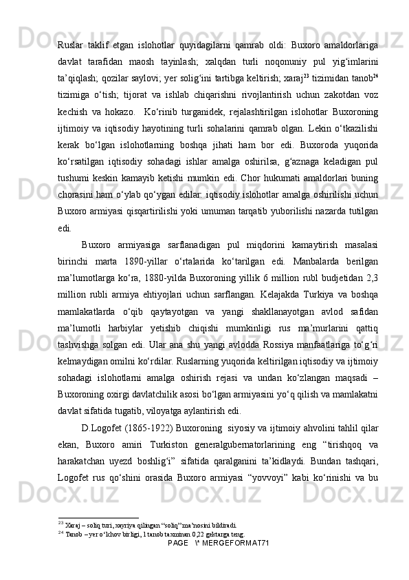 Ruslar   taklif   etgan   islohotlar   quyidagilarni   qamrab   oldi:   Buxoro   amaldorlariga
davlat   tarafidan   maosh   tayinlash;   xalqdan   turli   noqonuniy   pul   yig imlariniʻ
ta’qiqlash; qozilar saylovi; yer solig ini tartibga keltirish; xaraj	
ʻ 23
  tizimidan tanob 24
tizimiga   o‘tish;   tijorat   va   ishlab   chiqarishni   rivojlantirish   uchun   zakotdan   voz
kechish   va   hokazo.     Ko‘rinib   turganidek,   rejalashtirilgan   islohotlar   Buxoroning
ijtimoiy   va   iqtisodiy   hayotining   turli   sohalarini   qamrab   olgan.   Lekin   o‘tkazilishi
kerak   bo‘lgan   islohotlarning   boshqa   jihati   ham   bor   edi.   Buxoroda   yuqorida
ko‘rsatilgan   iqtisodiy   sohadagi   ishlar   amalga   oshirilsa,   g aznaga   keladigan   pul	
ʻ
tushumi   keskin   kamayib   ketishi   mumkin   edi.   Chor   hukumati   amaldorlari   buning
chorasini ham o‘ylab qo‘ygan edilar: iqtisodiy islohotlar amalga oshirilishi uchun
Buxoro armiyasi qisqartirilishi  yoki umuman tarqatib yuborilishi nazarda tutilgan
edi.
Buxoro   armiyasiga   sarflanadigan   pul   miqdorini   kamaytirish   masalasi
birinchi   marta   1890-yillar   o‘rtalarida   ko‘tarilgan   edi.   Manbalarda   berilgan
ma’lumotlarga   ko‘ra,   1880-yilda   Buxoroning   yillik   6   million   rubl   budjetidan   2,3
million   rubli   armiya   ehtiyojlari   uchun   sarflangan.   Kelajakda   Turkiya   va   boshqa
mamlakatlarda   o‘qib   qaytayotgan   va   yangi   shakllanayotgan   avlod   safidan
ma’lumotli   harbiylar   yetishib   chiqishi   mumkinligi   rus   ma’murlarini   qattiq
tashvishga   solgan   edi.   Ular   ana   shu   yangi   avlodda   Rossiya   manfaatlariga   to‘g ri	
ʻ
kelmaydigan omilni ko‘rdilar. Ruslarning yuqorida keltirilgan iqtisodiy va ijtimoiy
sohadagi   islohotlarni   amalga   oshirish   rejasi   va   undan   ko‘zlangan   maqsadi   –
Buxoroning oxirgi davlatchilik asosi bo‘lgan armiyasini yo‘q qilish va mamlakatni
davlat sifatida tugatib, viloyatga aylantirish edi.
D.Logofet (1865-1922) Buxoroning   siyosiy va ijtimoiy ahvolini tahlil qilar
ekan,   Buxoro   amiri   Turkiston   generalgubernatorlarining   eng   “tirishqoq   va
harakatchan   uyezd   boshlig i”   sifatida   qaralganini   ta’kidlaydi.   Bundan   tashqari,	
ʻ
Logofet   rus   qo‘shini   orasida   Buxoro   armiyasi   “yovvoyi”   kabi   ko‘rinishi   va   bu
23
 Xaraj – soliq turi, xayriya qilingan “soliq” ma’nosini bildiradi.
24
 Tanob – yer o‘lchov birligi, 1 tanob ta х minan 0,22 gektarga teng.
PAGE   \* MERGEFORMAT71 