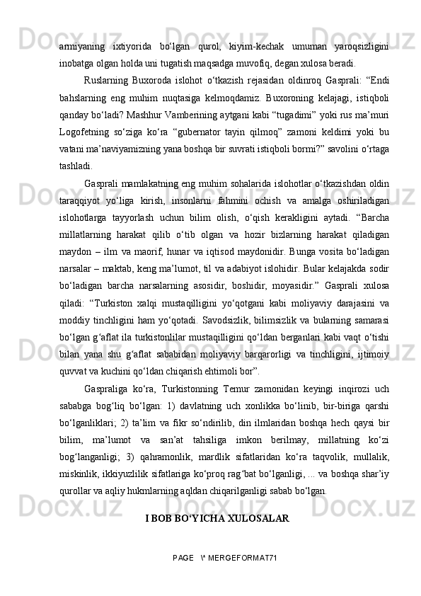 armiyaning   ixtiyorida   bo‘lgan   qurol,   kiyim-kechak   umuman   yaroqsizligini
inobatga olgan holda uni tugatish maqsadga muvofiq, degan xulosa beradi.
Ruslarning   Buxoroda   islohot   o‘tkazish   rejasidan   oldinroq   Gasprali:   “Endi
bahslarning   eng   muhim   nuqtasiga   kelmoqdamiz.   Buxoroning   kelajagi,   istiqboli
qanday bo‘ladi? Mashhur Vamberining aytgani kabi “tugadimi” yoki rus ma’muri
Logofetning   so‘ziga   ko‘ra   “gubernator   tayin   qilmoq”   zamoni   keldimi   yoki   bu
vatani ma’naviyamizning yana boshqa bir suvrati istiqboli bormi?” savolini o‘rtaga
tashladi.
Gasprali mamlakatning eng muhim sohalarida islohotlar o‘tkazishdan oldin
taraqqiyot   yo‘liga   kirish,   insonlarni   fahmini   ochish   va   amalga   oshiriladigan
islohotlarga   tayyorlash   uchun   bilim   olish,   o‘qish   kerakligini   aytadi.   “Barcha
millatlarning   harakat   qilib   o‘tib   olgan   va   hozir   bizlarning   harakat   qiladigan
maydon   –   ilm   va   maorif,   hunar   va   iqtisod   maydonidir.   Bunga   vosita   bo‘ladigan
narsalar – maktab, keng ma’lumot, til va adabiyot islohidir. Bular kelajakda sodir
bo‘ladigan   barcha   narsalarning   asosidir,   boshidir,   moyasidir.”   Gasprali   xulosa
qiladi:   “Turkiston   xalqi   mustaqilligini   yo‘qotgani   kabi   moliyaviy   darajasini   va
moddiy  tinchligini  ham  yo‘qotadi.  Savodsizlik,  bilimsizlik  va   bularning  samarasi
bo‘lgan g aflat ila turkistonlilar mustaqilligini qo‘ldan berganlari kabi vaqt o‘tishiʻ
bilan   yana   shu   g aflat   sababidan   moliyaviy   barqarorligi   va   tinchligini,   ijtimoiy	
ʻ
quvvat va kuchini qo‘ldan chiqarish ehtimoli bor”. 
Gaspraliga   ko‘ra,   Turkistonning   Temur   zamonidan   keyingi   inqirozi   uch
sababga   bog liq   bo‘lgan:   1)   davlatning   uch   xonlikka   bo‘linib,   bir-biriga   qarshi	
ʻ
bo‘lganliklari;   2)   ta’lim   va   fikr   so‘ndirilib,   din   ilmlaridan   boshqa   hech   qaysi   bir
bilim,   ma’lumot   va   san’at   tahsiliga   imkon   berilmay,   millatning   ko‘zi
bog langanligi;   3)   qahramonlik,   mardlik   sifatlaridan   ko‘ra   taqvolik,   mullalik,	
ʻ
miskinlik, ikkiyuzlilik sifatlariga ko‘proq rag bat bo‘lganligi, ... va boshqa shar’iy	
ʻ
qurollar va aqliy hukmlarning aqldan chiqarilganligi sabab bo‘lgan.
I BOB BO‘YICHA XULOSALAR
PAGE   \* MERGEFORMAT71 