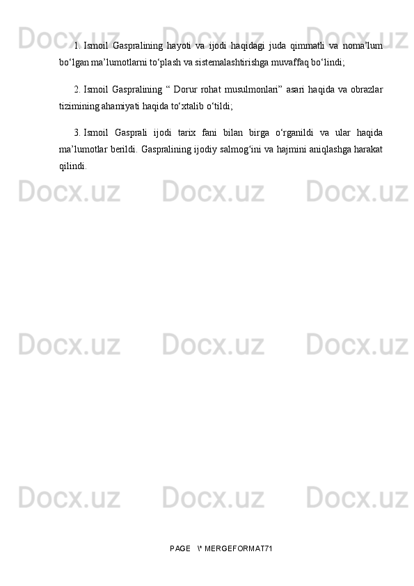 1.  Ismoil   Gaspralining   hayoti   va   ijodi   haqidagi   juda   qimmatli   va   noma’lum
bo‘lgan ma’lumotlarni to‘plash va sistemalashtirishga muvaffaq bo‘lindi;
2.  Ismoil   Gaspralining   “   Dorur   rohat   musulmonlari”   asari   haqida   va   obrazlar
tizimining ahamiyati haqida to‘xtalib o‘tildi;
3.  Ismoil   Gasprali   ijodi   tarix   fani   bilan   birga   o‘rganildi   va   ular   haqida
ma’lumotlar berildi. Gaspralining ijodiy salmog ini va hajmini aniqlashga harakatʻ
qilindi. 
PAGE   \* MERGEFORMAT71 