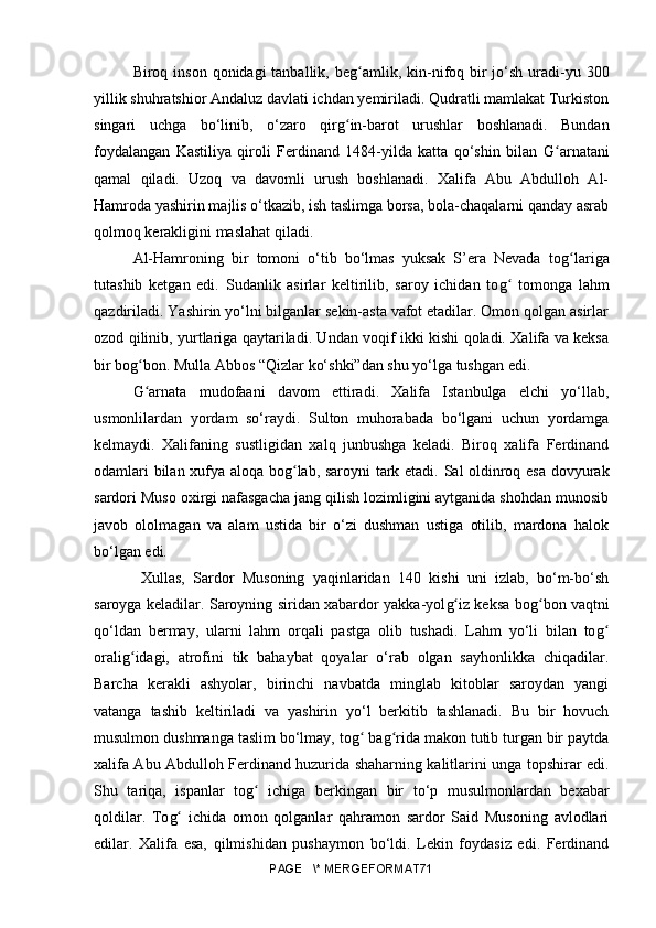 Biroq inson qonidagi  tanballik, be gʻ amlik, kin-nifoq bir  jo‘sh uradi-yu 300
yillik shuhratshior Andaluz davlati ichdan yemiriladi. Qudratli mamlakat Turkiston
singari   uchga   bo‘linib,   o‘zaro   qir g	
ʻ in-barot   urushlar   boshlanadi.   Bundan
foydalangan   Kastiliya   qiroli   Ferdinand   1484-yilda   katta   qo‘shin   bilan   G	
ʻ arnatani
qamal   qiladi.   Uzoq   va   davomli   urush   boshlanadi.   Xalifa   Abu   Abdulloh   Al-
Hamroda yashirin majlis o‘tkazib, ish taslimga borsa, bola-chaqalarni qanday asrab
qolmoq kerakligini maslahat qiladi.
Al-Hamroning   bir   tomoni   o‘tib   bo‘lmas   yuksak   S’era   Nevada   to g	
ʻ lariga
tutashib   ketgan   edi.   Sudanlik   asirlar   keltirilib,   saroy   ichidan   to g	
ʻ   tomonga   lahm
qazdiriladi. Yashirin yo‘lni bilganlar sekin-asta vafot etadilar. Omon qolgan asirlar
ozod qilinib, yurtlariga qaytariladi. Undan voqif ikki kishi qoladi. Xalifa va keksa
bir bo g	
ʻ bon. Mulla Abbos “Qizlar ko‘shki”dan shu yo‘lga tushgan edi.
G arnata   mudofaani   davom   ettiradi.   Xalifa   Istanbulga   elchi   yo‘llab,
ʻ
usmonlilardan   yordam   so‘raydi.   Sulton   muhorabada   bo‘lgani   uchun   yordamga
kelmaydi.   Xalifaning   sustligidan   xalq   junbushga   keladi.   Biroq   xalifa   Ferdinand
odamlari bilan xufya aloqa bo g	
ʻ lab, saroyni tark etadi. Sal oldinroq esa dovyurak
sardori Muso oxirgi nafasgacha jang qilish lozimligini aytganida shohdan munosib
javob   ololmagan   va   alam   ustida   bir   o‘zi   dushman   ustiga   otilib,   mardona   halok
bo‘lgan edi.
  Xullas,   Sardor   Musoning   yaqinlaridan   140   kishi   uni   izlab,   bo‘m-bo‘sh
saroyga keladilar. Saroyning siridan xabardor yakka-yol g	
ʻ iz keksa bo g	ʻ bon vaqtni
qo‘ldan   bermay,   ularni   lahm   orqali   pastga   olib   tushadi.   Lahm   yo‘li   bilan   to g	
ʻ
orali g	
ʻ idagi,   atrofini   tik   bahaybat   qoyalar   o‘rab   olgan   sayhonlikka   chiqadilar.
Barcha   kerakli   ashyolar,   birinchi   navbatda   minglab   kitoblar   saroydan   yangi
vatanga   tashib   keltiriladi   va   yashirin   yo‘l   berkitib   tashlanadi.   Bu   bir   hovuch
musulmon dushmanga taslim bo‘lmay, to g	
ʻ  ba g	ʻ rida makon tutib turgan bir paytda
xalifa Abu Abdulloh Ferdinand huzurida shaharning kalitlarini unga topshirar edi.
Shu   tariqa,   ispanlar   to g	
ʻ   ichiga   berkingan   bir   to‘p   musulmonlardan   bexabar
qoldilar.   To g	
ʻ   ichida   omon   qolganlar   qahramon   sardor   Said   Musoning   avlodlari
edilar.   Xalifa   esa,   qilmishidan   pushaymon   bo‘ldi.   Lekin   foydasiz   edi.   Ferdinand
PAGE   \* MERGEFORMAT71 