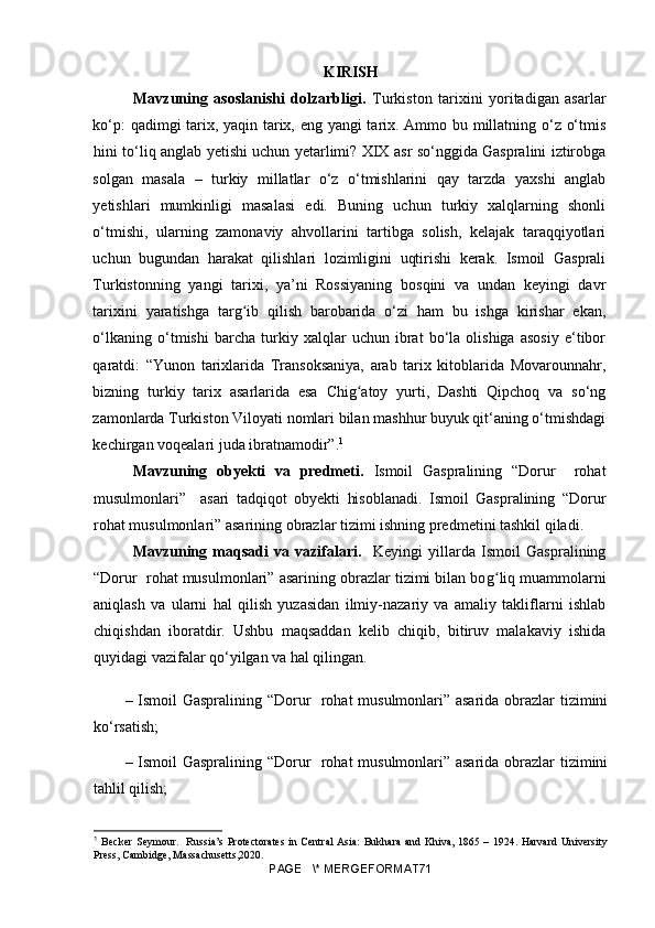 KIRISH
Mavzuning   asoslanishi   dolzarbligi.   Turkiston   tarixini   yoritadigan   asarlar
ko‘p: qadimgi tarix, yaqin tarix, eng yangi tarix. Ammo bu millatning o‘z o‘tmis
hini to‘liq anglab yetishi uchun yetarlimi? XIX asr so‘nggida Gaspralini iztirobga
solgan   masala   –   turkiy   millatlar   o‘z   o‘tmishlarini   qay   tarzda   yaxshi   anglab
yetishlari   mumkinligi   masalasi   edi.   Buning   uchun   turkiy   xalqlarning   shonli
o‘tmishi,   ularning   zamonaviy   ahvollarini   tartibga   solish,   kelajak   taraqqiyotlari
uchun   bugundan   harakat   qilishlari   lozimligini   uqtirishi   kerak.   Ismoil   Gasprali
Turkistonning   yangi   tarixi,   ya’ni   Rossiyaning   bosqini   va   undan   keyingi   davr
tarixini   yaratishga   targ ib   qilish   barobarida   o‘zi   ham   bu   ishga   kirishar   ekan,ʻ
o‘lkaning   o‘tmishi   barcha   turkiy   xalqlar   uchun   ibrat   bo‘la   olishiga   asosiy   e‘tibor
qaratdi:   “Yunon   tarixlarida   Transoksaniya,   arab   tarix   kitoblarida   Movarounnahr,
bizning   turkiy   tarix   asarlarida   esa   Chig atoy   yurti,   Dashti   Qipchoq   va   so‘ng	
ʻ
zamonlarda Turkiston Viloyati nomlari bilan mashhur buyuk qit‘aning o‘tmishdagi
kechirgan voqealari juda ibratnamodir”. 1
Mavzuning   obyekti   va   predmeti.   Ismoil   Gaspralining   “Dorur     rohat
musulmonlari”     asari   tadqiqot   obyekti   hisoblanadi.   Ismoil   Gaspralining   “Dorur
rohat musulmonlari” asarining obrazlar tizimi ishning predmetini tashkil qiladi.
Mavzuning   maqsadi   va   vazifalari.     Keyingi   yillarda   Ismoil   Gaspralining
“Dorur  rohat musulmonlari” asarining obrazlar tizimi bilan bo g	
ʻ liq muammolarni
aniqlash   va   ularni   hal   qilish   yuzasidan   ilmiy-nazariy   va   amaliy   takliflarni   ishlab
chiqishdan   iboratdir.   Ushbu   maqsaddan   kelib   chiqib,   bitiruv   malakaviy   ishida
quyidagi vazifalar qo‘yilgan va hal qilingan.
– Ismoil Gaspralining “Dorur   rohat musulmonlari” asarida obrazlar tizimini
ko‘rsatish;
– Ismoil Gaspralining “Dorur   rohat musulmonlari” asarida obrazlar tizimini
tahlil qilish; 
1
  Becker  Seymour.   Russia’s  Protectorates  in Central  Asia:  Bukhara  and Khiva, 1865 – 1924. Harvard  University
Press, Cambidge, Massachusetts,2020.
PAGE   \* MERGEFORMAT71 