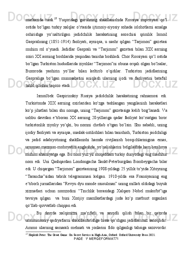 markazida   turdi. 27
  Yuqoridagi   guruhning   shakllanishida   Rossiya   imperiyasi   qo‘l
ostida bo‘lgan turkiy xalqlar  o‘rtasida ijtimoiy-siyosiy sohada islohotlarni amalga
oshirishga   yo‘naltirilgan   jadidchilik   harakatining   asoschisi   qrimlik   Ismoil
Gaspralining   (1851-1914)   faoliyati,   ayniqsa,   u   nashr   qilgan   “Tarjimon”   gazetasi
muhim   rol   o‘ynadi.   Jadidlar   Gasprali   va   “Tarjimon”   gazetasi   bilan   XIX   asrning
oxiri XX asrning boshlarida yaqindan tanisha boshladi. Chor Rossiyasi qo‘l ostida
bo‘lgan Turkiston hududlarida ziyolilar “Tarjimon”ni obuna orqali olgan bo‘lsalar,
Buxoroda   yashirin   yo‘llar   bilan   keltirib   o‘qidilar.   Turkiston   jadidlarining
Gaspraliga   bo‘lgan   munosabatini   aniqlash   ularning   ijodi   va   faoliyatini   batafsil
tahlil qilishni taqozo etadi. 
Ismoilbek   Gaspirinskiy   Rusiya   jadidchilik   harakatining   rahnamosi   edi.
Turkistonda   XIX   asrning   oxirlaridan   ko‘zga   tashlangan   yangilaninh   harakatlari
ko‘p jihatlari bilan shu nomga, uning “Tarjimon” gazetasiga kelib bo gʻ lanadi. Va
ushbu   davrdan   e‘tiboran   XX   asrning   20-yillariga   qadar   faoliyat   ko‘rsatgan   biror
turkistonlik   ziyoliy   yo‘qki,   bu   nomni   chetlab   o‘tgan   bo‘lsin.   Shu   sababli,   uning
ijodiy faoliyati va ayniqsa, maslak-intilishlari bilan tanishish, Turkiston jaidchiligi
va   jadid   adabiyotining   shakllanishi   hamda   rivijlanish   bosqichlarinigina   emas,
umuman mazmun-mohoyatini anglashda, yo‘nalishlarini belgilashda ham benihoya
muhim ahamiyatga ega. Bu nom yuz yil muqaddam turkiy dunyodagi eng mashhur
nom   edi.   Uni   Qashqardan   Londongacha   Sankt-Peterburgdan   Bombeygacha   bilar
edi. U chiqargan “Tarjimon” gazetasining 1908-yildagi 25 yillik to‘yida Xitoyning
“Tarancha”sidan   tabrik   telegrammasi   kelgan.   1910-yilda   esa   Fransiyaning   eng
e‘tiborli jurnallaridan “Revyu dyu monde musulman” uning millati oldidagi buyuk
xizmatlari   uchun   nomzodini   “Tinchlik   borasidagi   Xalqaro   Nobel   mukofot”iga
tavsiya   qilgan     va   buni   Xorijiy   mamlkatlardagi   juda   ko‘p   matbuot   organlari
qo‘llab-quvvatlab chiqqan edi. 
Bu   davrda   xalqimizni   ma‘rifatli   va   savodli   qilish   bilan   bir   qatorda
umuminsoniy qadryatlarni shakillantirishga hissa qo‘shgan jadidlarimiz sanoqlidir.
Ammo   ularning   samarali   mehnati   va   jonlarini   fido   qilganligi   tahsiga   sazovordir.
27
 Hopkirk Peter. The Great Game: On Secret Service in High Asia, Oxford: Oxford University Press.2021.
PAGE   \* MERGEFORMAT71 