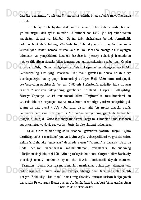 Jadidlar  o‘zlarining “usuli  jadid” jamiyatini  ochishi  bilan ko‘plab muvaffaqiyatga
erishdi. 
Behbudiy o‘z faoliyatini shakllantirishda va olib borishda bevosita Gasprali
yo‘lini   tutgan,   deb   aytish   mumkin.   U   birinchi   bor   1899-   yili   haj   qilish   uchun
sayohatga   chiqadi   va   Istanbul,   Qohira   kabi   shaharlarda   bo‘ladi.   Amerikalik
tadqiqotchi   Adib   Xolidning   ta’kidlashicha,   Behbudiy   ayni   shu   sayohat   davomida
Usmoniylar   davlati   hamda   Misrda   xalq   ta’limi   sohasida   amalga   oshirilayotgan
islohotlar   va   yangiliklarni   kuzatish   barobarida   ijtimoiy   sohadagi   islohotlarda
yetakchilik qilgan shaxslar bilan ham muloqot qilish imkoniga ega bo‘lgan. Oradan
8 oy vaqt o‘tib, u Samarqandga qaytishi bilan “Tarjimon” gazetasiga obuna bo‘ldi.
Behbudiyning   1899-yilgi   safaridan   “Tarjimon”   gazetasiga   obuna   bo‘lib   o‘qiy
boshlaganligini   uning   yaqin   hammaslagi   bo‘lgan   Hoji   Muin   ham   tasdiqlaydi.
Behbudiyning   publitsistik   faoliyati   1902-yili   Turkistonda   mahalliy   tilda   chiqqan
rasmiy   “Turkiston   viloyatining   gazeti”dan   boshlandi.   Gasprali   1904-yildagi
Rossiya-Yaponiya   urushi   munosabati   bilan   “Tarjimon”da   musulmonlarni   bu
urushda   ishtirok   etayotgan   rus   va   musulmon   askarlariga   yordam   tariqasida   pul,
kiyim   va   oziq-ovqat   yig ib   yuborishga   da'vat   qilib   bir   necha   maqola   yozdi.ʻ
Behbudiy   ham   ayni   shu   mavzuda   “Turkiston   viloyatining   gazeti”da   kichik   bir
maqola e’lon qildi. Unda Behbudiy turkistonliklarga musulmonlar nima sababdan
rus askarlariga va davlatiga yordam berishlari kerakligini tushuntiradi. 
Muallif   o‘z   so‘zlarining   dalili   sifatida   “gazetlarda   yozilib”   turgan   “Qrim
tarafidagi ba’zi shaharliklar” pul va kiyim yig ib yuborganliklari voqyeasini misol	
ʻ
keltiradi.   Behbudiy   “gazetalar”   deganida   aynan   “Tarjimon”ni   nazarda   tutadi   va
unda   berilgan   xabarlardagi   ma’lumotlardan   foydalanadi.   Behbudiyning
“Tarjimon”dagi ishtiroki 1904-yilning so‘ngida ko‘rinadi. Gasprali bilan Behbudiy
orasidagi   amaliy   hamkorlik   aynan   shu   davrdan   boshlanadi   deyish   mumkin.
“Tarjimon”   idorasi   Rossiya   musulmonlari   manfaatlari   uchun   mo‘ljallangan   turli
tadbirlarga   o‘z   o‘quvchilarini   pul   xayriya   qilishga   doim   targ ibot   ishlarini   olib	
ʻ
borgan.   Behbudiy   “Tarjimon”   idorasining   shunday   murojaatlaridan   biriga   javob
tariqasida  Peterburgda  Buxoro amiri  Abdulahadxon tashabbusi  bilan  qurilayotgan
PAGE   \* MERGEFORMAT71 