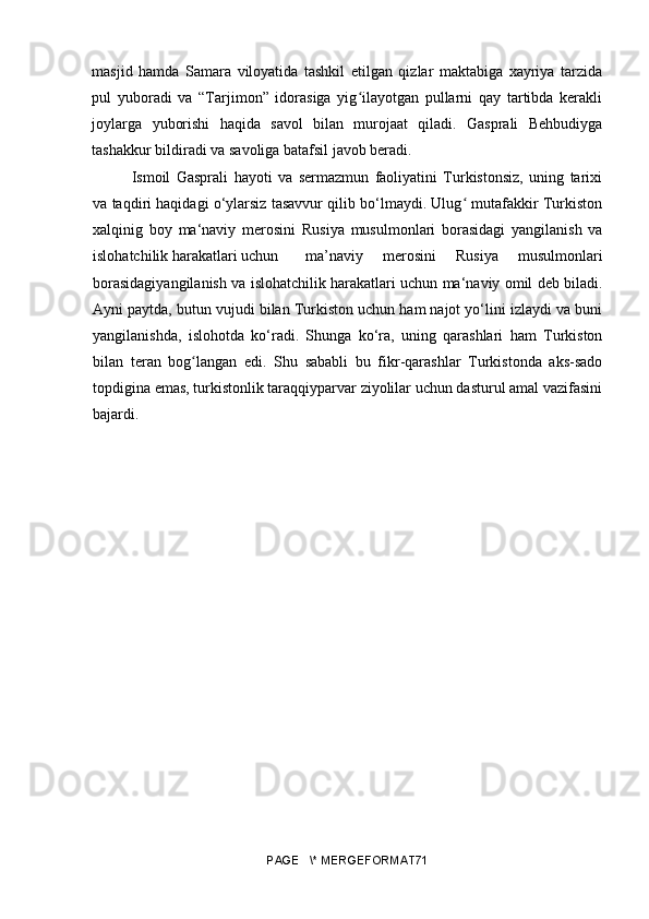 masjid   hamda   Samara   viloyatida   tashkil   etilgan   qizlar   maktabiga   xayriya   tarzida
pul   yuboradi   va   “Tarjimon”   idorasiga   yig ilayotgan   pullarni   qay   tartibda   kerakliʻ
joylarga   yuborishi   haqida   savol   bilan   murojaat   qiladi.   Gasprali   Behbudiyga
tashakkur bildiradi va savoliga batafsil javob beradi. 
Ismoil   Gasprali   hayoti   va   sermazmun   faoliyatini   Turkistonsiz,   uning   tarixi
va taqdiri haqidagi o‘ylarsiz tasavvur qilib bo‘lmaydi. Ulug  mutafakkir Turkiston	
ʻ
xalqinig   boy   ma‘naviy   merosini   Rusiya   musulmonlari   borasidagi   yangilanish   va
islohatchilik harakatlari uchun    ma’naviy   merosini   Rusiya   musulmonlari
borasidagiyangilanish   va islohatchilik harakatlari uchun ma‘naviy omil deb biladi.
Ayni paytda, butun vujudi bilan Turkiston uchun ham najot yo‘lini izlaydi va buni
yangilanishda,   islohotda   ko‘radi.   Shunga   ko‘ra,   uning   qarashlari   ham   Turkiston
bilan   teran   bog langan   edi.   Shu   sababli   bu   fikr-qarashlar   Turkistonda   aks-sado	
ʻ
topdigina emas, turkistonlik taraqqiyparvar ziyolilar uchun dasturul amal vazifasini
bajardi. 
PAGE   \* MERGEFORMAT71 