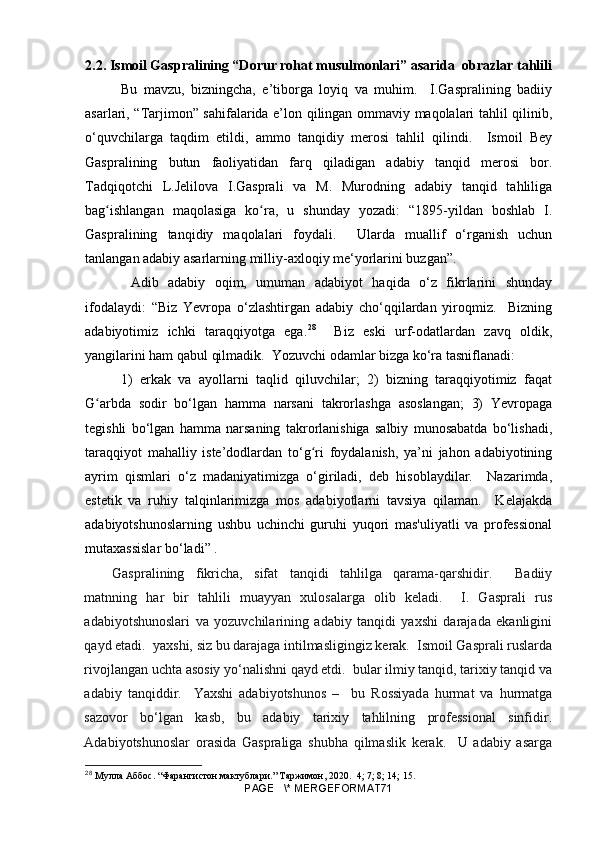 2.2. Ismoil Gaspralining “Dorur rohat musulmonlari” asarida  obrazlar tahlili
Bu   mavzu,   bizningcha,   e’tiborga   loyiq   va   muhim.     I.Gaspralining   badiiy
asarlari, “Tarjimon” sahifalarida e’lon qilingan ommaviy maqolalari tahlil qilinib,
o‘quvchilarga   taqdim   etildi,   ammo   tanqidiy   merosi   tahlil   qilindi.     Ismoil   Bey
Gaspralining   butun   faoliyatidan   farq   qiladigan   adabiy   tanqid   merosi   bor.
Tadqiqotchi   L.Jelilova   I.Gasprali   va   M.   Murodning   adabiy   tanqid   tahliliga
bag ishlangan   maqolasiga   ko ra,   u   shunday   yozadi:   “1895-yildan   boshlab   I.ʻ ʻ
Gaspralining   tanqidiy   maqolalari   foydali.     Ularda   muallif   o‘rganish   uchun
tanlangan adabiy asarlarning milliy-axloqiy me‘yorlarini buzgan”.
  Adib   adabiy   oqim,   umuman   adabiyot   haqida   o‘z   fikrlarini   shunday
ifodalaydi:   “Biz   Yevropa   o‘zlashtirgan   adabiy   cho‘qqilardan   yiroqmiz.     Bizning
adabiyotimiz   ichki   taraqqiyotga   ega. 28
    Biz   eski   urf-odatlardan   zavq   oldik,
yangilarini ham qabul qilmadik.  Yozuvchi odamlar bizga ko‘ra tasniflanadi:
  1)   erkak   va   ayollarni   taqlid   qiluvchilar;   2)   bizning   taraqqiyotimiz   faqat
G arbda   sodir   bo‘lgan   hamma   narsani   takrorlashga   asoslangan;   3)   Yevropaga	
ʻ
tegishli   bo‘lgan   hamma   narsaning   takrorlanishiga   salbiy   munosabatda   bo‘lishadi,
taraqqiyot   mahalliy   iste’dodlardan   to‘g ri   foydalanish,   ya’ni   jahon   adabiyotining	
ʻ
ayrim   qismlari   o‘z   madaniyatimizga   o‘giriladi,   deb   hisoblaydilar.     Nazarimda,
estetik   va   ruhiy   talqinlarimizga   mos   adabiyotlarni   tavsiya   qilaman.     Kelajakda
adabiyotshunoslarning   ushbu   uchinchi   guruhi   yuqori   mas'uliyatli   va   professional
mutaxassislar bo‘ladi” .
Gaspralining   fikricha,   sifat   tanqidi   tahlilga   qarama-qarshidir.     Badiiy
matnning   har   bir   tahlili   muayyan   xulosalarga   olib   keladi.     I.   Gasprali   rus
adabiyotshunoslari   va   yozuvchilarining   adabiy   tanqidi   yaxshi   darajada   ekanligini
qayd etadi.  yaxshi, siz bu darajaga intilmasligingiz kerak.  Ismoil Gasprali ruslarda
rivojlangan uchta asosiy yo‘nalishni qayd etdi.  bular ilmiy tanqid, tarixiy tanqid va
adabiy   tanqiddir.     Yaxshi   adabiyotshunos   –     bu   Rossiyada   hurmat   va   hurmatga
sazovor   bo‘lgan   kasb,   bu   adabiy   tarixiy   tahlilning   professional   sinfidir.
Adabiyotshunoslar   orasida   Gaspraliga   shubha   qilmaslik   kerak.     U   adabiy   asarga
28
  Мулла Аббос. “Фарангистон мактублари.” Таржимон, 2020.   4; 7; 8; 14; 15.
PAGE   \* MERGEFORMAT71