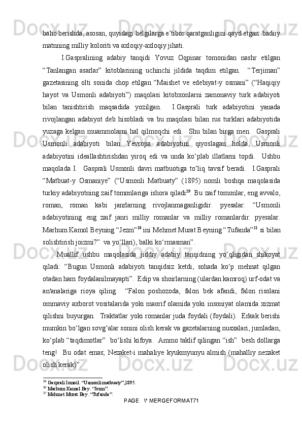 baho berishda, asosan, quyidagi belgilarga e’tibor qaratganligini qayd etgan: badiiy
matnning milliy koloriti va axloqiy-axloqiy jihati.
  I.Gaspralining   adabiy   tanqidi   Yovuz   Oqpinar   tomonidan   nashr   etilgan
“Tanlangan   asarlar”   kitoblarining   uchinchi   jildida   taqdim   etilgan.     “Terjiman”
gazetasining   olti   sonida   chop   etilgan   “Maishet   ve   edebiyat-y   osmani”   (“Haqiqiy
hayot   va   Usmonli   adabiyoti”)   maqolasi   kitobxonlarni   zamonaviy   turk   adabiyoti
bilan   tanishtirish   maqsadida   yozilgan.     I.Gasprali   turk   adabiyotini   yanada
rivojlangan   adabiyot   deb   hisobladi   va   bu   maqolasi   bilan   rus   turklari   adabiyotida
yuzaga   kelgan   muammolarni   hal   qilmoqchi   edi.     Shu   bilan   birga   men.     Gasprali
Usmonli   adabiyoti   bilan   Yevropa   adabiyotini   qiyoslagan   holda,   Usmonli
adabiyotini   ideallashtirishdan   yiroq   edi   va   unda   ko‘plab   illatlarni   topdi.     Ushbu
maqolada   I.     Gasprali   Usmonli   davri   matbuotiga   to‘liq   tavsif   beradi.     I.Gasprali
“Matbuat-y   Osmaniye”   (“Usmonli   Matbuaty”   (1895)   nomli   boshqa   maqolasida
turkiy adabiyotning zaif tomonlariga ishora qiladi 29
. Bu zaif tomonlar, eng avvalo,
roman,   roman   kabi   janrlarning   rivojlanmaganligidir.   pyesalar:   “Usmonli
adabiyotining   eng   zaif   janri   milliy   romanlar   va   milliy   romanlardir.   pyesalar.
Marhum Kamol Beyning “Jezm” 30
 ini Mehmet Murat Beyning “Tufanda” 31
 si bilan
solishtirish joizmi?”  va yo‘llari), balki ko‘rmasman”.
Muallif   ushbu   maqolasida   jiddiy   adabiy   tanqidning   yo‘qligidan   shikoyat
qiladi:   “Bugun   Usmonli   adabiyoti   tanqidsiz   ketdi,   sohada   ko‘p   mehnat   qilgan
otadan ham foydalanilmayapti”.  Edip va shoirlarning (ulardan kamroq) urf-odat va
an'analariga   rioya   qiling.     “Falon   poshozoda,   falon   bek   afandi,   falon   risolani
ommaviy axborot vositalarida yoki maorif olamida yoki insoniyat olamida xizmat
qilishni buyurgan.   Traktatlar yoki romanlar juda foydali (foydali).   Erkak berishi
mumkin bo‘lgan sovg alar sonini olish kerak va gazetalarning nusxalari, jumladan,ʻ
ko‘plab “taqdimotlar”   bo‘lishi kifoya.   Ammo taklif qilingan “ish”   besh dollarga
teng!     Bu   odat   emas;   Nezaket-i   mahaliye   kyukmyunyu   almish   (mahalliy   nezaket
olish kerak)”.
29
 Gasprali Ismoil. “Usmonli matbuaty”,1895.
30
 Marhum Kamol Bey. “Jezm”.
31
 Mehmet Murat Bey. “Tufanda”.
PAGE   \* MERGEFORMAT71 