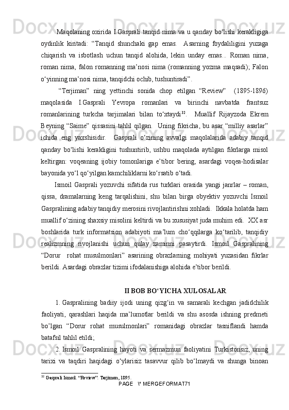   Maqolaning oxirida I.Gasprali tanqid nima va u qanday bo‘lishi  kerakligiga
oydinlik   kiritadi:   “Tanqid   shunchaki   gap   emas.     Asarning   foydaliligini   yuzaga
chiqarish   va   isbotlash   uchun   tanqid   alohida,   lekin   unday   emas...   Roman   nima,
roman   nima,   falon   romanning   ma’nosi   nima   (romanning   yozma   maqsadi);   Falon
o‘yinning ma’nosi nima, tanqidchi ochib, tushuntiradi”.
  “Terjiman”   ning   yettinchi   sonida   chop   etilgan   “Review”     (1895-1896)
maqolasida   I.Gasprali   Yevropa   romanlari   va   birinchi   navbatda   frantsuz
romanlarining   turkcha   tarjimalari   bilan   to‘xtaydi 32
.     Muallif   Rijayzoda   Ekrem
Beyning   “Saime”   qissasini   tahlil   qilgan.     Uning   fikricha,   bu   asar   “milliy   asarlar”
ichida   eng   yaxshisidir.     Gasprali   o‘zining   avvalgi   maqolalarida   adabiy   tanqid
qanday   bo‘lishi   kerakligini   tushuntirib,   ushbu   maqolada   aytilgan   fikrlarga   misol
keltirgan:   voqeaning   ijobiy   tomonlariga   e’tibor   bering,   asardagi   voqea-hodisalar
bayonida yo‘l qo‘yilgan kamchiliklarni ko‘rsatib o‘tadi. 
Ismoil   Gasprali   yozuvchi   sifatida   rus   turklari   orasida   yangi   janrlar   –   roman,
qissa,   dramalarning   keng   tarqalishini,   shu   bilan   birga   obyektiv   yozuvchi   Ismoil
Gaspralining adabiy tanqidiy merosini rivojlantirishni xohladi.  Ikkala holatda ham
muallif o‘zining shaxsiy misolini keltirdi va bu xususiyat juda muhim edi.  XX asr
boshlarida   turk   informatsion   adabiyoti   ma lum   cho qqilarga   ko tarilib,   tanqidiyʼ ʻ ʻ
realizmning   rivojlanishi   uchun   qulay   zaminni   pasaytirdi.   Ismoil   Gaspralining
“Dorur     rohat   musulmonlari”   asarining   obrazlarning   mohiyati   yuzasidan   fikrlar
berildi. Asardagi obrazlar tizimi ifodalanishiga alohida e’tibor berildi.
                                          II BOB BO‘YICHA XULOSALAR
1.  Gaspralining   badiiy   ijodi   uning   qiz g
ʻ in   va   samarali   kechgan   jadidchilik
faoliyati,   qarashlari   haqida   ma’lumotlar   berildi   va   shu   asosda   ishning   predmeti
bo’lgan   “Dorur   rohat   musulmonlari”   romanidagi   obrazlar   tasniflandi   hamda
batafsil tahlil etildi;
2.  Ismoil   Gaspralining   hayoti   va   sermazmun   faoliyatini   Turkistonsiz,   uning
tarixi   va   taqdiri   haqidagi   o‘ylarisiz   tasavvur   qilib   bo‘lmaydi   va   shunga   binoan
32
  Gasprali Ismoil. “Review”. Tarjimon, 1895.
PAGE   \* MERGEFORMAT71 