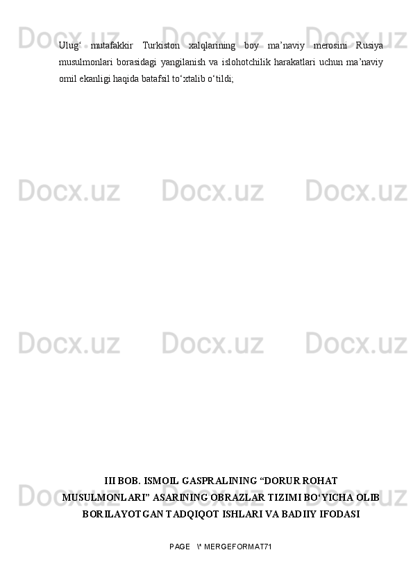 Ulu gʻ   mutafakkir   Turkiston   xalqlarining   boy   ma’naviy   merosini   Rusiya
musulmonlari   borasidagi   yangilanish   va   islohotchilik   harakatlari   uchun   ma’naviy
omil ekanligi haqida batafsil to‘xtalib o‘tildi;
III BOB. ISMOIL GASPRALINING “DORUR ROHAT
MUSULMONLARI” ASARINING OBRAZLAR TIZIMI BO‘YICHA OLIB
BORILAYOTGAN TADQIQOT ISHLARI VA BADIIY IFODASI
PAGE   \* MERGEFORMAT71 