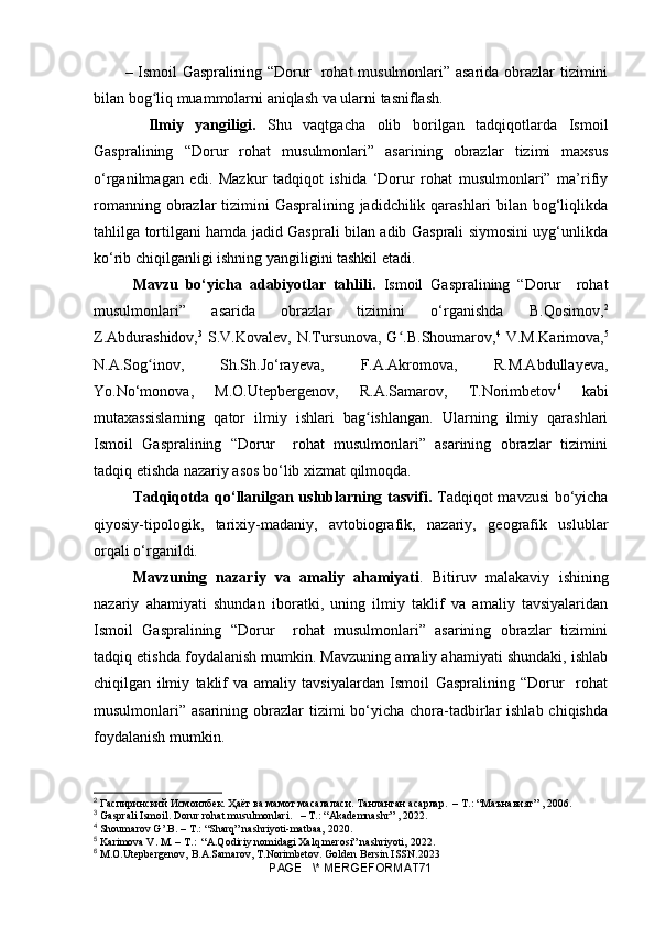 – Ismoil Gaspralining “Dorur   rohat musulmonlari” asarida obrazlar tizimini
bilan bo gʻ liq muammolarni aniqlash va ularni tasniflash.
    Ilmiy   yangiligi.   Shu   vaqtgacha   olib   borilgan   tadqiqotlarda   Ismoil
Gaspralining   “Dorur   rohat   musulmonlari”   asarining   obrazlar   tizimi   maxsus
o‘rganilmagan   edi.   Mazkur   tadqiqot   ishida   ‘Dorur   rohat   musulmonlari”   ma’rifiy
romanning obrazlar tizimini Gaspralining jadidchilik qarashlari bilan bog‘liqlikda
tahlilga tortilgani hamda jadid Gasprali bilan adib Gasprali siymosini uyg‘unlikda
ko‘rib chiqilganligi ishning yangiligini tashkil etadi.
Mavzu   bo‘yicha   adabiyotlar   tahlili.   Ismoil   Gaspralining   “Dorur     rohat
musulmonlari”   asarida   obrazlar   tizimini   o‘rganishda   B.Qosimov, 2
Z.Abdurashidov, 3
  S.V.Kovalev, N.Tursunova,  G .B.Shoumarov,	
ʻ 4
  V.M.Karimova, 5
N.A.Sog inov,   Sh.Sh.Jo‘rayeva,   F.A.Akromova,   R.M.Abdullayeva,	
ʻ
Yo.No‘monova,   M.O.Utepbergenov,   R.A.Samarov,   T.Norimbetov 6
  kabi
mutaxassislarning   qator   ilmiy   ishlari   bag ishlangan.   Ularning   ilmiy   qarashlari	
ʻ
Ismoil   Gaspralining   “Dorur     rohat   musulmonlari”   asarining   obrazlar   tizimini
tadqiq etishda nazariy asos bo‘lib xizmat qilmoqda. 
Tadqiqotda qo‘llanilgan uslublarning tasvifi.   Tadqiqot mavzusi  bo‘yicha
qiyosiy-tipologik,   tarixiy-madaniy,   avtobiografik,   nazariy,   geografik   uslublar
orqali o‘rganildi.
Mavzuning   nazariy   va   amaliy   ahamiyati .   Bitiruv   malakaviy   ishining
nazariy   ahamiyati   shundan   iboratki,   uning   ilmiy   taklif   va   amaliy   tavsiyalaridan
Ismoil   Gaspralining   “Dorur     rohat   musulmonlari”   asarining   obrazlar   tizimini
tadqiq etishda foydalanish mumkin. Mavzuning amaliy ahamiyati shundaki, ishlab
chiqilgan   ilmiy   taklif   va   amaliy   tavsiyalardan   Ismoil   Gaspralining   “Dorur     rohat
musulmonlari” asarining obrazlar  tizimi  bo‘yicha chora-tadbirlar  ishlab chiqishda
foydalanish mumkin.
2
  Гаспиринский   Исмоилбек. Ҳаёт ва мамот масалаласи. Танланган асарлар.  – T.: “Маънавият” , 2006.
3
 Gasprali Ismoil. Dorur rohat musulmonlari.   – T.: “ Akademnashr ” , 20 22 .
4
 Shoumarov G’.B. – T.: “Sharq” nashriyoti - matbaa, 2020.
5
 Karimova V. M. – T.:  “A.Qodiriy nomidagi Xalq merosi” nashriyoti,  2022.
6
 M.O.Utepbergenov, B.A.Samarov, T.Norimbetov. Golden Bersin ISSN.2023
PAGE   \* MERGEFORMAT71 