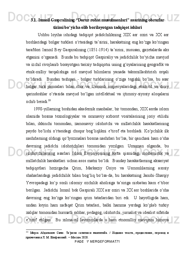 3.1. Ismoil Gaspralining “Dorur rohat musulmonlari” asarining obrazlar
tizimi bo‘yicha olib borilayotgan tadqiqot ishlari
            Ushbu   loyiha   ishidagi   tadqiqot   jadidchilikning   XIX   asr   oxiri   va   XX   asr
boshlaridagi bolgar turklari o rtasidagi ta sirini, harakatning eng ko zga ko ringanʻ ʼ ʻ ʻ
tarafdori Ismoil Bey Gaspiralining (1851-1914) ta sirini, xususan, gazetalarda aks	
ʼ
etganini o rganadi.   Bunda bu tadqiqot Gaspiraliy va jadidchilik bo yicha mavjud	
ʻ ʻ
va izchil rivojlanib borayotgan tarixiy tadqiqotni uning g oyalarining geografik va	
ʻ
etnik-milliy   tarqalishiga   oid   mavjud   bilimlarni   yanada   takomillashtirish   orqali
to ldiradi.     Bundan   tashqari   -   bolgar   turklarining   o‘ziga   tegishli   bo‘lsa,   bu   asar	
ʻ
bolgar   turk   jamoalari   bilan   chor   va   Usmonli   imperiyalaridagi   etnik-til   va   diniy
qarindoshlar   o‘rtasida   mavjud   bo‘lgan   intellektual   va   ijtimoiy-siyosiy   aloqalarni
ochib beradi. 33
       1990-yillarning boshidan akademik manbalar, bir tomondan, XIX asrda islom
olamida   bosma   texnologiyalar   va   ommaviy   axborot   vositalarining   joriy   etilishi
bilan,   ikkinchi   tomondan,   zamonaviy   islohotchi   va   millatchilik   harakatlarining
paydo   bo lishi   o rtasidagi   chuqur   bog liqlikni   e tirof   eta   boshladi.   Ko pchilik   ilk	
ʻ ʻ ʻ ʼ ʻ
nashrlarning oldingi qo lyozmalari bosma nashrlari bo lsa, bir qanchasi ham o sha	
ʻ ʻ ʻ
davrning   jadidchi   islohotchilari   tomonidan   yozilgan.   Umuman   olganda,   bu
islohotchilarning   asarlari   Islom   Evrosiyosining   katta   qismidagi   modernistik   va
millatchilik harakatlari uchun asos matni bo‘ldi.   Bunday harakatlarning aksariyat
tadqiqotlari   hozirgacha   Qrim,   Markaziy   Osiyo   va   Usmonlilarning   asosiy
shaharlaridagi   jadidchilik   bilan   bog liq   bo‘lsa-da,   bu   harakatning   Janubi-Sharqiy	
ʻ
Yevropadagi   ko‘p   sonli   islomiy   ozchilik   aholisiga   ta’siriga   nisbatan   kam   e’tibor
berilgan.   Jadidchi Ismoil bek Gaspirali XIX asr oxiri va XX asr boshlarida o‘sha
davrning   eng   ko‘zga   ko‘ringan   qrim   tatarlaridan   biri   edi.     U   hayotligida   ham,
undan   keyin   ham   nafaqat   Qrim   tatarlari,   balki   hamma   yerdagi   ko‘plab   turkiy
xalqlar tomonidan hurmatli rahbar, pedagog, islohotchi, jurnalist va idealist sifatida
e’tirof   etilgan.     Bu   xilma-xil   lavozimlarda   u   ham   etnomilliy   mavqeini   himoya
33
  Мирза   Абдалазим   Сами .   Та’рихи   салатин-и   мангитийа.   /   Издание   текста,   предисловие,   перевод   и
примечания Л. М. Епифановой.  –  Москва 2020.
PAGE   \* MERGEFORMAT71 