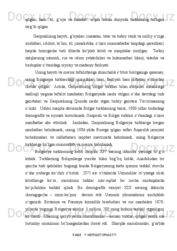 qilgan,   ham   “til,   g oya   va   harakat”   orqali   butun   dunyoda   turklarning   birliginiʻ
targ ib qilgan.	
ʻ
Gaspiralining hayoti, g oyalari (masalan, tatar va turkiy etnik va milliy o‘ziga	
ʻ
xosliklari, islohot, ta’lim, til, jurnalistika, o‘zaro munosabatlar haqidagi qarashlari)
haqida   hozirgacha   turli   tillarda   ko‘plab   kitob   va   maqolalar   yozilgan.     Turkiy
xalqlarning   usmonli,   rus   va   islom   yetakchilari   va   hukumatlari   bilan),   tatarlar   va
boshqalar o‘rtasidagi siyosiy va madaniy faoliyati.
  Uning hayoti va merosi tafsilotlariga shunchalik e tibor berilganiga qaramay,	
ʼ
uning   Bolgariya   turklaridagi   qiziqishlari   ham,   faoliyati   ham   nisbatan   e tibordan	
ʼ
chetda   qolgan.     Aslida,   Gaspiralining   bolgar   turklari   bilan   aloqalari   masalasiga
taalluqli   yagona   tafsilot   manbalari   Bolgariyada   nashr   etilgan   o‘sha   davrdagi   turk
gazetalari   va   Gaspiralining   Qrimda   nashr   etgan   turkiy   gazetasi   Tercu'manning
o‘zidir.   Ushbu maqola davomida Bolgar turklarining tarixi, 1900-yillar boshidagi
demografik va siyosati tasvirlanadi, Gaspirali va Bolgar turklari o‘rtasidagi o‘zaro
manfaatlar   aks   ettiriladi.     Jumladan,   Gaspiralining   Bolgariya   turklariga   bergan
nasihatlari   baholanadi,   uning   1906-yilda   Rusega   qilgan   safari   fuqarolik   jamiyati
birlashmalari   va   millatlararo   raqobat   mavzusida   baholanadi,   uning   Bolgariya
turklariga bo lgan munosabati va merosi baholanadi.  	
ʻ
  Bolgariya   turklarining   kelib   chiqishi   XIV   asrning   ikkinchi   yarmiga   to‘ g	
ʻ ri
keladi.   Turklarning   Bolqonlarga   yurishi   bilan   bo g	
ʻ liq   holda,   Anadoludan   bir
qancha  turk  qabilalari  bugungi  kunda  Bolgariyaning  katta qismini  tashkil   etuvchi
o‘sha   yerlarga   ko‘chib   o‘tishdi.     XVI   asr   o‘rtalarida   Usmonlilar   ro‘yxatga   olish
kitoblariga   ko‘ra,   musulmon   turklar   oxir-oqibat   bir   necha   mintaqalarda
ko‘pchilikni   tashkil   qiladi.   Bu   demografik   vaziyat   XIX   asrning   ikkinchi
choragigacha   –   ozmi-ko‘pmi     davom   etdi.   Usmonli   yilnomalarini   sinchiklab
o‘rganish.   Britaniya   va   Fransiya   konsullik   hisobotlari   va   rus   manbalari   1870-
yillarda   bugungi   Bolgariya   aholisi   3   million   200   ming   kishini   tashkil   etganligini
ko‘rsatdi.   Ularning qariyb yarmi musulmonlar – asosan turklar, qolgan yarmi esa
butunlay   musulmon   bo‘lmaganlardan   iborat   edi.     Sharqda   musulmonlar,   g	
ʻ arbda
PAGE   \* MERGEFORMAT71 