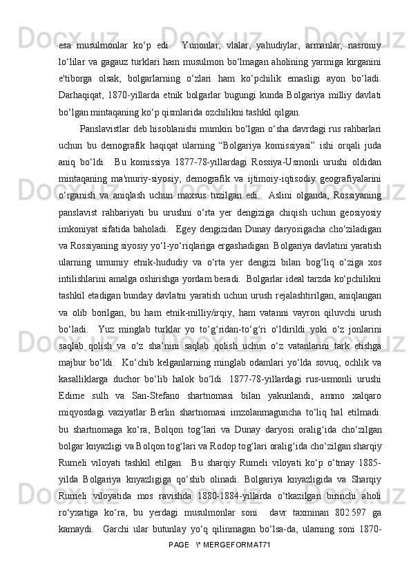 esa   musulmonlar   ko‘p   edi.     Yunonlar,   vlalar,   yahudiylar,   armanlar,   nasroniy
lo‘lilar va gagauz turklari ham musulmon bo‘lmagan aholining yarmiga kirganini
e'tiborga   olsak,   bolgarlarning   o‘zlari   ham   ko‘pchilik   emasligi   ayon   bo‘ladi.
Darhaqiqat,   1870-yillarda   etnik   bolgarlar   bugungi   kunda   Bolgariya   milliy   davlati
bo‘lgan mintaqaning ko‘p qismlarida ozchilikni tashkil qilgan.
  Panslavistlar deb hisoblanishi mumkin bo‘lgan o‘sha davrdagi rus rahbarlari
uchun   bu   demografik   haqiqat   ularning   “Bolgariya   komissiyasi”   ishi   orqali   juda
aniq   bo‘ldi.     Bu   komissiya   1877-78-yillardagi   Rossiya-Usmonli   urushi   oldidan
mintaqaning   ma'muriy-siyosiy,   demografik   va   ijtimoiy-iqtisodiy   geografiyalarini
o‘rganish   va   aniqlash   uchun   maxsus   tuzilgan   edi.     Aslini   olganda,   Rossiyaning
panslavist   rahbariyati   bu   urushni   o‘rta   yer   dengiziga   chiqish   uchun   geosiyosiy
imkoniyat   sifatida   baholadi.    Egey   dengizidan   Dunay   daryosigacha   cho‘ziladigan
va Rossiyaning siyosiy yo‘l-yo‘riqlariga ergashadigan  Bolgariya davlatini yaratish
ularning   umumiy   etnik-hududiy   va   o‘rta   yer   dengizi   bilan   bo gʻ liq   o‘ziga   xos
intilishlarini amalga oshirishga yordam beradi.  Bolgarlar ideal tarzda ko‘pchilikni
tashkil etadigan bunday davlatni yaratish uchun urush rejalashtirilgan, aniqlangan
va   olib   borilgan,   bu   ham   etnik-milliy/irqiy,   ham   vatanni   vayron   qiluvchi   urush
bo‘ladi.     Yuz   minglab   turklar   yo   to‘ g	
ʻ ridan-to‘ g	ʻ ri   o‘ldirildi   yoki   o‘z   jonlarini
saqlab   qolish   va   o‘z   sha’nini   saqlab   qolish   uchun   o‘z   vatanlarini   tark   etishga
majbur   bo‘ldi.     Ko‘chib   kelganlarning   minglab   odamlari   yo‘lda   sovuq,   ochlik   va
kasalliklarga   duchor   bo‘lib   halok   bo‘ldi.   1877-78-yillardagi   rus-usmonli   urushi
Edirne   sulh   va   San-Stefano   shartnomasi   bilan   yakunlandi,   ammo   xalqaro
miqyosdagi   vaziyatlar   Berlin   shartnomasi   imzolanmaguncha   to‘liq   hal   etilmadi.
bu   shartnomaga   ko‘ra,   Bolqon   to g	
ʻ lari   va   Dunay   daryosi   orali g	ʻ ida   cho‘zilgan
bolgar knyazligi va Bolqon to g	
ʻ lari va Rodop to g	ʻ lari orali g	ʻ ida cho‘zilgan sharqiy
Rumeli   viloyati   tashkil   etilgan.     Bu   sharqiy   Rumeli   viloyati   ko‘p   o‘tmay   1885-
yilda   Bolgariya   knyazligiga   qo‘shib   olinadi.   Bolgariya   knyazligida   va   Sharqiy
Rumeli   viloyatida   mos   ravishda   1880-1884-yillarda   o‘tkazilgan   birinchi   aholi
ro‘yxatiga   ko‘ra,   bu   yerdagi   musulmonlar   soni     davr   taxminan   802.597   ga
kamaydi.     Garchi   ular   butunlay   yo‘q   qilinmagan   bo‘lsa-da,   ularning   soni   1870-
PAGE   \* MERGEFORMAT71 