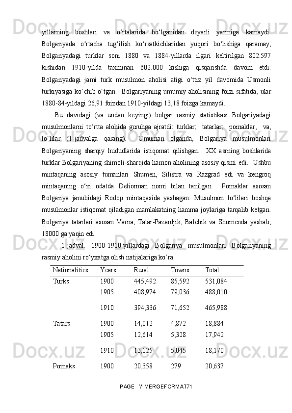 yillarning   boshlari   va   o‘rtalarida   bo‘lganidan   deyarli   yarmiga   kamaydi.
Bolgariyada   o rtacha   tug ilish   ko rsatkichlaridan   yuqori   bo lishiga   qaramay,ʻ ʻ ʻ ʻ
Bolgariyadagi   turklar   soni   1880   va   1884-yillarda   ilgari   keltirilgan   802.597
kishidan   1910-yilda   taxminan   602.000   kishiga   qisqarishda   davom   etdi.
Bolgariyadagi   jami   turk   musulmon   aholisi   atigi   o‘ttiz   yil   davomida   Usmonli
turkiyasiga ko‘chib o‘tgan.   Bolgariyaning umumiy aholisining foizi sifatida, ular
1880-84-yildagi 26,91 foizdan 1910-yildagi 13,18 foizga kamaydi. 
Bu   davrdagi   (va   undan   keyingi)   bolgar   rasmiy   statistikasi   Bolgariyadagi
musulmonlarni   to‘rtta   alohida   guruhga   ajratdi:   turklar;     tatarlar;     pomaklar;     va,
lo‘lilar   (1-jadvalga   qarang).     Umuman   olganda,   Bolgariya   musulmonlari
Bolgariyaning   sharqiy   hududlarida   istiqomat   qilishgan.     XX   asrning   boshlarida
turklar Bolgariyaning shimoli-sharqida hamon aholining asosiy qismi edi.   Ushbu
mintaqaning   asosiy   tumanlari   Shumen,   Silistra   va   Razgrad   edi   va   kengroq
mintaqaning   o‘zi   odatda   Deliorman   nomi   bilan   tanilgan.     Pomaklar   asosan
Bolgariya   janubidagi   Rodop   mintaqasida   yashagan.   Musulmon   lo‘lilari   boshqa
musulmonlar  istiqomat   qiladigan  mamlakatning  hamma  joylariga  tarqalib ketgan.
Bolgariya   tatarlari   asosan   Varna,   Tatar-Pazardjik,   Balchik   va   Shumenda   yashab,
18000 ga yaqin edi.
  1-jadval.   1900-1910-yillardagi   Bolgariya   musulmonlari   Bolgariyaning
rasmiy aholini ro‘yxatga olish natijalariga ko‘ra
Nationalities Years Rural Towns Total
Turks 1900 445,492 85,592 531,084
1905 408,974 79,036 488,010
1910 394,336 71,652 465,988
Tatars 1900 14,012 4,872 18,884
1905 12,614 5,328 17,942
1910 13,125 5,045 18,170
Pomaks 1900 20,358 279 20,637
PAGE   \* MERGEFORMAT71 