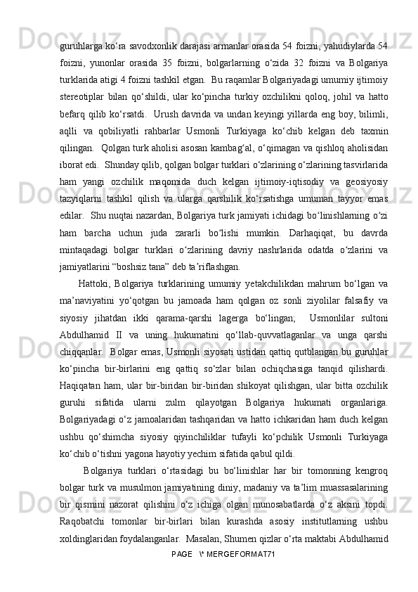 guruhlarga k o ‘ra savodxonlik darajasi armanlar orasida 54 foizni, yahudiylarda 54
foizni,   yunonlar   orasida   35   foizni,   bolgarlarning   o ‘zida   32   foizni   va   Bolgariya
turklarida atigi 4 foizni tashkil etgan.  Bu raqamlar Bolgariyadagi umumiy ijtimoiy
stereotiplar   bilan   q o ‘shildi,   ular   k o ‘pincha   turkiy   ozchilikni   qoloq,   johil   va   hatto
befarq qilib k o ‘rsatdi.   Urush  davrida va  undan keyingi  yillarda eng  boy, bilimli,
aqlli   va   qobiliyatli   rahbarlar   Usmonli   Turkiyaga   k o ‘chib   kelgan   deb   taxmin
qilingan.    Qolgan turk aholisi asosan kamba gʻ al, o‘qimagan va qishloq aholisidan
iborat edi.  Shunday qilib, qolgan bolgar turklari o‘zlarining o‘zlarining tasvirlarida
ham   yangi   ozchilik   maqomida   duch   kelgan   ijtimoiy-iqtisodiy   va   geosiyosiy
tazyiqlarni   tashkil   qilish   va   ularga   qarshilik   ko‘rsatishga   umuman   tayyor   emas
edilar.  Shu nuqtai nazardan, Bolgariya turk jamiyati ichidagi bo linishlarning o zi	
ʻ ʻ
ham   barcha   uchun   juda   zararli   bo lishi   mumkin.   Darhaqiqat,   bu   davrda	
ʻ
mintaqadagi   bolgar   turklari   o zlarining   davriy   nashrlarida   odatda   o zlarini   va	
ʻ ʻ
jamiyatlarini “boshsiz tana” deb ta riflashgan. 	
ʼ
Hattoki,   Bolgariya   turklarining   umumiy   yetakchilikdan   mahrum   bo‘lgan   va
ma’naviyatini   yo‘qotgan   bu   jamoada   ham   qolgan   oz   sonli   ziyolilar   falsafiy   va
siyosiy   jihatdan   ikki   qarama-qarshi   lagerga   bo‘lingan;     Usmonlilar   sultoni
Abdulhamid   II   va   uning   hukumatini   qo‘llab-quvvatlaganlar   va   unga   qarshi
chiqqanlar.   Bolgar emas, Usmonli siyosati  ustidan qattiq qutblangan bu guruhlar
ko‘pincha   bir-birlarini   eng   qattiq   so‘zlar   bilan   ochiqchasiga   tanqid   qilishardi.
Haqiqatan   ham,   ular   bir-biridan   bir-biridan   shikoyat   qilishgan,   ular   bitta   ozchilik
guruhi   sifatida   ularni   zulm   qilayotgan   Bolgariya   hukumati   organlariga.
Bolgariyadagi  o‘z jamoalaridan tashqaridan va hatto ichkaridan ham duch kelgan
ushbu   qo‘shimcha   siyosiy   qiyinchiliklar   tufayli   ko‘pchilik   Usmonli   Turkiyaga
ko‘chib o‘tishni yagona hayotiy yechim sifatida qabul qildi.
  Bolgariya   turklari   o‘rtasidagi   bu   bo‘linishlar   har   bir   tomonning   kengroq
bolgar turk va musulmon jamiyatining diniy, madaniy va ta’lim muassasalarining
bir   qismini   nazorat   qilishini   o‘z   ichiga   olgan   munosabatlarda   o‘z   aksini   topdi.
Raqobatchi   tomonlar   bir-birlari   bilan   kurashda   asosiy   institutlarning   ushbu
xoldinglaridan foydalanganlar.  Masalan, Shumen qizlar o‘rta maktabi Abdulhamid
PAGE   \* MERGEFORMAT71 