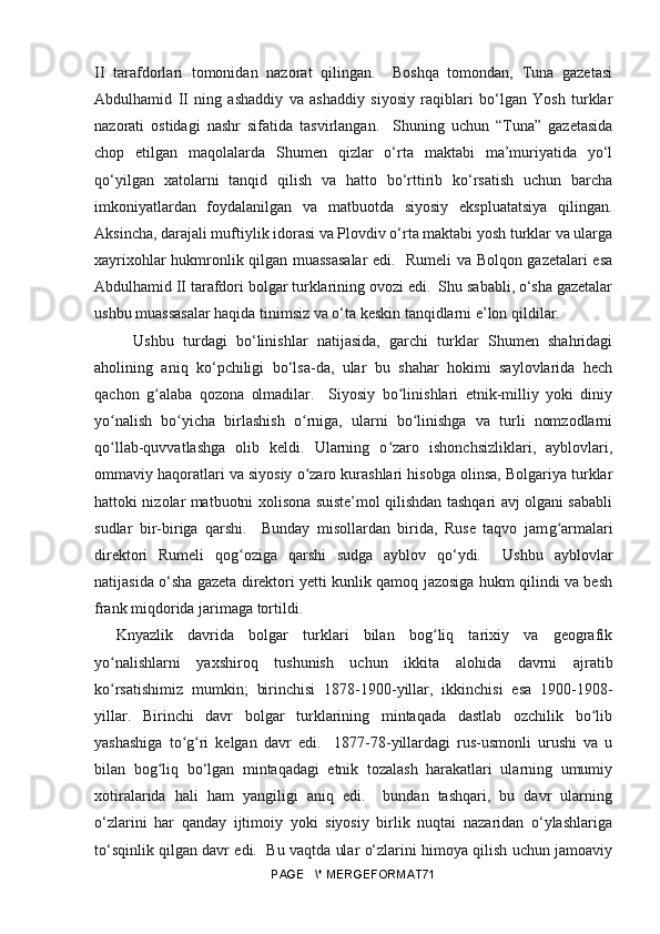 II   tarafdorlari   tomonidan   nazorat   qilingan.     Boshqa   tomondan,   Tuna   gazetasi
Abdulhamid   II   ning   ashaddiy   va   ashaddiy   siyosiy   raqiblari   bo‘lgan   Yosh   turklar
nazorati   ostidagi   nashr   sifatida   tasvirlangan.     Shuning   uchun   “Tuna”   gazetasida
chop   etilgan   maqolalarda   Shumen   qizlar   o‘rta   maktabi   ma’muriyatida   yo‘l
qo‘yilgan   xatolarni   tanqid   qilish   va   hatto   bo‘rttirib   ko‘rsatish   uchun   barcha
imkoniyatlardan   foydalanilgan   va   matbuotda   siyosiy   ekspluatatsiya   qilingan.
Aksincha, darajali muftiylik idorasi va Plovdiv o‘rta maktabi yosh turklar va ularga
xayrixohlar hukmronlik qilgan muassasalar  edi.   Rumeli va Bolqon gazetalari esa
Abdulhamid II tarafdori bolgar turklarining ovozi edi.  Shu sababli, o‘sha gazetalar
ushbu muassasalar haqida tinimsiz va o‘ta keskin tanqidlarni e’lon qildilar.
  Ushbu   turdagi   bo‘linishlar   natijasida,   garchi   turklar   Shumen   shahridagi
aholining   aniq   ko‘pchiligi   bo‘lsa-da,   ular   bu   shahar   hokimi   saylovlarida   hech
qachon   gʻ alaba   qozona   olmadilar.     Siyosiy   bo linishlari   etnik-milliy   yoki   diniy	ʻ
yo nalish   bo yicha   birlashish   o rniga,   ularni   bo linishga   va   turli   nomzodlarni	
ʻ ʻ ʻ ʻ
qo llab-quvvatlashga   olib   keldi.   Ularning   o zaro   ishonchsizliklari,   ayblovlari,
ʻ ʻ
ommaviy haqoratlari va siyosiy o zaro kurashlari hisobga olinsa, Bolgariya turklar	
ʻ
hattoki nizolar matbuotni xolisona suiste’mol qilishdan tashqari avj olgani sababli
sudlar   bir-biriga   qarshi.     Bunday   misollardan   birida,   Ruse   taqvo   jam g	
ʻ armalari
direktori   Rumeli   qo g	
ʻ oziga   qarshi   sudga   ayblov   qo‘ydi.     Ushbu   ayblovlar
natijasida o‘sha gazeta direktori yetti kunlik qamoq jazosiga hukm qilindi va besh
frank miqdorida jarimaga tortildi.
Knyazlik   davrida   bolgar   turklari   bilan   bog liq   tarixiy   va   geografik	
ʻ
yo nalishlarni   yaxshiroq   tushunish   uchun   ikkita   alohida   davrni   ajratib	
ʻ
ko rsatishimiz   mumkin;   birinchisi   1878-1900-yillar,   ikkinchisi   esa   1900-1908-
ʻ
yillar.   Birinchi   davr   bolgar   turklarining   mintaqada   dastlab   ozchilik   bo lib	
ʻ
yashashiga   to g ri   kelgan   davr   edi.     1877-78-yillardagi   rus-usmonli   urushi   va   u	
ʻ ʻ
bilan   bog liq   bo‘lgan   mintaqadagi   etnik   tozalash   harakatlari   ularning   umumiy	
ʻ
xotiralarida   hali   ham   yangiligi   aniq   edi.     bundan   tashqari,   bu   davr   ularning
o‘zlarini   har   qanday   ijtimoiy   yoki   siyosiy   birlik   nuqtai   nazaridan   o‘ylashlariga
to‘sqinlik qilgan davr edi.   Bu vaqtda ular o‘zlarini himoya qilish uchun jamoaviy
PAGE   \* MERGEFORMAT71