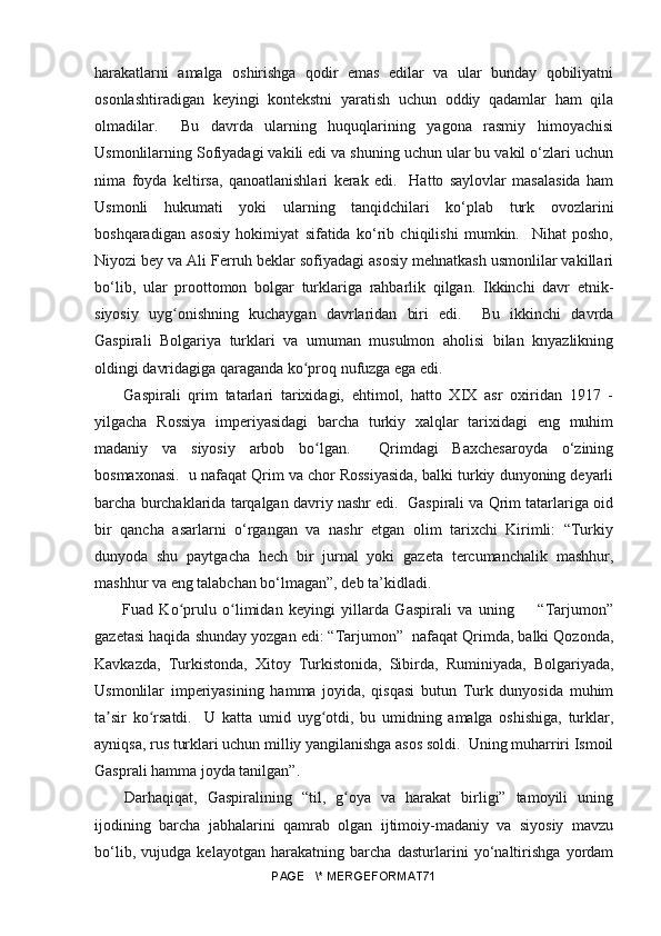 harakatlarni   amalga   oshirishga   qodir   emas   edilar   va   ular   bunday   qobiliyatni
osonlashtiradigan   keyingi   kontekstni   yaratish   uchun   oddiy   qadamlar   ham   qila
olmadilar.     Bu   davrda   ularning   huquqlarining   yagona   rasmiy   himoyachisi
Usmonlilarning Sofiyadagi vakili edi va shuning uchun ular bu vakil o‘zlari uchun
nima   foyda   keltirsa,   qanoatlanishlari   kerak   edi.     Hatto   saylovlar   masalasida   ham
Usmonli   hukumati   yoki   ularning   tanqidchilari   ko‘plab   turk   ovozlarini
boshqaradigan   asosiy   hokimiyat   sifatida   ko‘rib   chiqilishi   mumkin.     Nihat   posho,
Niyozi bey va Ali Ferruh beklar sofiyadagi asosiy mehnatkash usmonlilar vakillari
bo‘lib,   ular   proottomon   bolgar   turklariga   rahbarlik   qilgan.   Ikkinchi   davr   etnik-
siyosiy   uyg onishning   kuchaygan   davrlaridan   biri   edi.     Bu   ikkinchi   davrdaʻ
Gaspirali   Bolgariya   turklari   va   umuman   musulmon   aholisi   bilan   knyazlikning
oldingi davridagiga qaraganda ko proq nufuzga ega edi.	
ʻ
  Gaspirali   qrim   tatarlari   tarixidagi,   ehtimol,   hatto   XIX   asr   oxiridan   1917   -
yilgacha   Rossiya   imperiyasidagi   barcha   turkiy   xalqlar   tarixidagi   eng   muhim
madaniy   va   siyosiy   arbob   bo lgan.     Qrimdagi   Baxchesaroyda   o‘zining	
ʻ
bosmaxonasi.  u nafaqat Qrim va chor Rossiyasida, balki turkiy dunyoning deyarli
barcha burchaklarida tarqalgan davriy nashr edi.  Gaspirali va Qrim tatarlariga oid
bir   qancha   asarlarni   o‘rgangan   va   nashr   etgan   olim   tarixchi   Kirimli:   “Turkiy
dunyoda   shu   paytgacha   hech   bir   jurnal   yoki   gazeta   tercumanchalik   mashhur,
mashhur va eng talabchan bo‘lmagan”, deb ta’kidladi. 
  Fuad   Ko prulu   o limidan   keyingi   yillarda   Gaspirali   va   uning         “Tarjumon”	
ʻ ʻ
gazetasi haqida shunday yozgan edi: “Tarjumon”  nafaqat Qrimda, balki Qozonda,
Kavkazda,   Turkistonda,   Xitoy   Turkistonida,   Sibirda,   Ruminiyada,   Bolgariyada,
Usmonlilar   imperiyasining   hamma   joyida,   qisqasi   butun   Turk   dunyosida   muhim
ta sir   ko rsatdi.     U   katta   umid   uyg otdi,   bu   umidning   amalga   oshishiga,   turklar,	
ʼ ʻ ʻ
ayniqsa, rus turklari uchun milliy yangilanishga asos soldi.  Uning muharriri Ismoil
Gasprali hamma joyda tanilgan”.
Darhaqiqat,   Gaspiralining   “til,   g oya   va   harakat   birligi”   tamoyili   uning	
ʻ
ijodining   barcha   jabhalarini   qamrab   olgan   ijtimoiy-madaniy   va   siyosiy   mavzu
bo‘lib,   vujudga   kelayotgan   harakatning   barcha   dasturlarini   yo‘naltirishga   yordam
PAGE   \* MERGEFORMAT71 