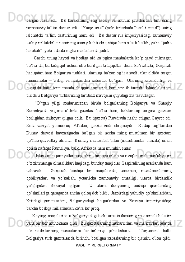 bergan   ideal   edi.     Bu   harakatning   eng   asosiy   va   muhim   jihatlaridan   biri   uning
zamonaviy ta’lim dasturi edi.   “Yangi usul” (yoki turkchada “usul-i cedid”) uning
islohotchi   ta lim   dasturining   nomi   edi.     Bu   dastur   rus   imperiyasidagi   zamonaviyʼ
turkiy millatchilar nomining asosiy kelib chiqishiga ham sabab bo‘ldi, ya’ni “jadid
harakati”  yoki odatda ingliz manbalarida jadid.
  Garchi uning hayoti va ijodiga oid ko pgina manbalarda ko p qayd etilmagan	
ʻ ʻ
bo lsa-da, bu tadqiqot uchun olib borilgan tadqiqotlar shuni  ko rsatdiki, Gaspirali	
ʻ ʻ
haqiqatan ham Bolgariya turklari, ularning ba zan og ir ahvoli, ular oldida turgan	
ʼ ʻ
muammolar   –   tashqi   va   ichkaridan   xabardor   bo lgan.     Ularning   xabardorligi   va	
ʻ
qiziqishi hatto tercu'manda chiqqan asarlarida ham sezilib turardi.   Maqolalaridan
birida u Bolgariya turklarining tartibsiz mavqeini quyidagicha tasvirlagan:
“O‘tgan   yilgi   sonlarimizdan   birida   bolgarlarning   Bolgariya   va   Sharqiy
Rumeliyada   yigirma-o‘ttizta   gazetasi   bo‘lsa   ham,   turklarning   birgina   gazetasi
borligidan  shikoyat   qilgan edik.   Bu  (gazeta)   Plovdivda  nashr   etilgan Gayret   edi.
Endi   vaziyat   yomonroq.   Aftidan,   gazeta   endi   chiqmaydi.     Rodop   to g	
ʻ laridan
Dunay   daryosi   havzasigacha   bo‘lgan   bir   necha   ming   musulmon   bir   gazetani
qo‘llab-quvvatlay olmadi.   Bunday munosabat bilan (musulmonlar orasida) omon
qolish nafaqat Rumeliya, balki Afrikada ham mumkin emas.
 Musulmon jamiyatlarining o‘zini himoya qilish va rivojlantirish mas’uliyatini
o‘z zimmasiga olmasliklari haqidagi bunday tanqidlar Gaspiralining asarlarida kam
uchraydi.     Gaspirali   boshqa   bir   maqolasida,   umuman,   musulmonlarning
qobiliyatlari   va   yo‘nalishi   yetarlicha   zamonaviy   emasligi,   ularda   birdamlik
yo‘qligidan   shikoyat   qilgan.     U   ularni   dunyoning   boshqa   qismlaridagi
qo‘shnilariga qaraganda ancha qoloq deb bildi;  Jazoirdagi yahudiy qo‘shnilaridan,
Kritdagi   yunonlardan,   Bolgariyadagi   bolgarlardan   va   Rossiya   imperiyasidagi
barcha boshqa millatlardan ko‘ra ko‘proq.
   Keyingi maqolasida u Bolgariyadagi turk jurnalistikasining muammoli holatini
yana bir bor muhokama qildi.  Bu gazetalarning muharrirlari va ma’murlari odatda
o‘z   nashrlarining   nusxalarini   bir-birlariga   jo‘natishardi.     “Tarjumon”   hatto
Bolgariya  turk  gazetalarida   birinchi  bosilgan   xabarlarning  bir   qismini   e’lon  qildi.
PAGE   \* MERGEFORMAT71 