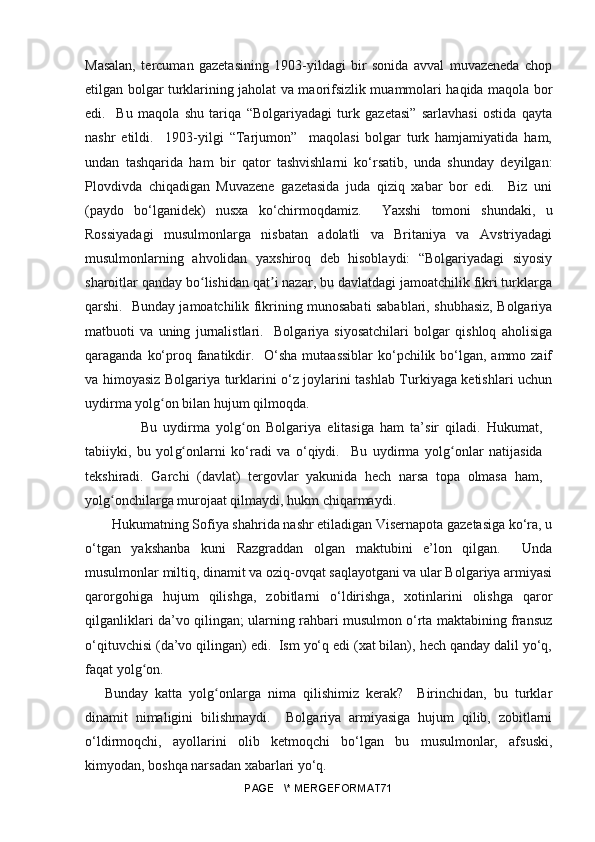 Masalan,   tercuman   gazetasining   1903-yildagi   bir   sonida   avval   muvazeneda   chop
etilgan bolgar turklarining jaholat va maorifsizlik muammolari haqida maqola bor
edi.     Bu   maqola   shu   tariqa   “Bolgariyadagi   turk   gazetasi”   sarlavhasi   ostida   qayta
nashr   etildi.     1903-yilgi   “Tarjumon”     maqolasi   bolgar   turk   hamjamiyatida   ham,
undan   tashqarida   ham   bir   qator   tashvishlarni   ko‘rsatib,   unda   shunday   deyilgan:
Plovdivda   chiqadigan   Muvazene   gazetasida   juda   qiziq   xabar   bor   edi.     Biz   uni
(paydo   bo‘lganidek)   nusxa   ko‘chirmoqdamiz.     Yaxshi   tomoni   shundaki,   u
Rossiyadagi   musulmonlarga   nisbatan   adolatli   va   Britaniya   va   Avstriyadagi
musulmonlarning   ahvolidan   yaxshiroq   deb   hisoblaydi:   “Bolgariyadagi   siyosiy
sharoitlar qanday bo lishidan qat i nazar, bu davlatdagi jamoatchilik fikri turklargaʻ ʼ
qarshi.   Bunday jamoatchilik fikrining munosabati sabablari, shubhasiz, Bolgariya
matbuoti   va   uning   jurnalistlari.     Bolgariya   siyosatchilari   bolgar   qishloq   aholisiga
qaraganda ko‘proq fanatikdir.   O‘sha mutaassiblar  ko‘pchilik bo‘lgan, ammo zaif
va himoyasiz Bolgariya turklarini o‘z joylarini tashlab Turkiyaga ketishlari uchun
uydirma yol g	
ʻ on bilan hujum qilmoqda.
                  Bu   uydirma   yol g	
ʻ on   Bolgariya   elitasiga   ham   ta’sir   qiladi.   Hukumat,
tabiiyki,   bu   yol g	
ʻ onlarni   ko‘radi   va   o‘qiydi.     Bu   uydirma   yol g	ʻ onlar   natijasida
tekshiradi.   Garchi   (davlat)   tergovlar   yakunida   hech   narsa   topa   olmasa   ham,
yol g	
ʻ onchilarga murojaat qilmaydi, hukm chiqarmaydi.
Hukumatning Sofiya shahrida nashr etiladigan Visernapota gazetasiga ko‘ra, u
o‘tgan   yakshanba   kuni   Razgraddan   olgan   maktubini   e’lon   qilgan.     Unda
musulmonlar miltiq, dinamit va oziq-ovqat saqlayotgani va ular Bolgariya armiyasi
qarorgohiga   hujum   qilishga,   zobitlarni   o‘ldirishga,   xotinlarini   olishga   qaror
qilganliklari da’vo qilingan; ularning rahbari musulmon o‘rta maktabining fransuz
o‘qituvchisi (da’vo qilingan) edi.  Ism yo‘q edi (xat bilan), hech qanday dalil yo‘q,
faqat yolg on.	
ʻ
Bunday   katta   yol g	
ʻ onlarga   nima   qilishimiz   kerak?     Birinchidan,   bu   turklar
dinamit   nimaligini   bilishmaydi.     Bolgariya   armiyasiga   hujum   qilib,   zobitlarni
o‘ldirmoqchi,   ayollarini   olib   ketmoqchi   bo‘lgan   bu   musulmonlar,   afsuski,
kimyodan, boshqa narsadan xabarlari yo‘q.
PAGE   \* MERGEFORMAT71 