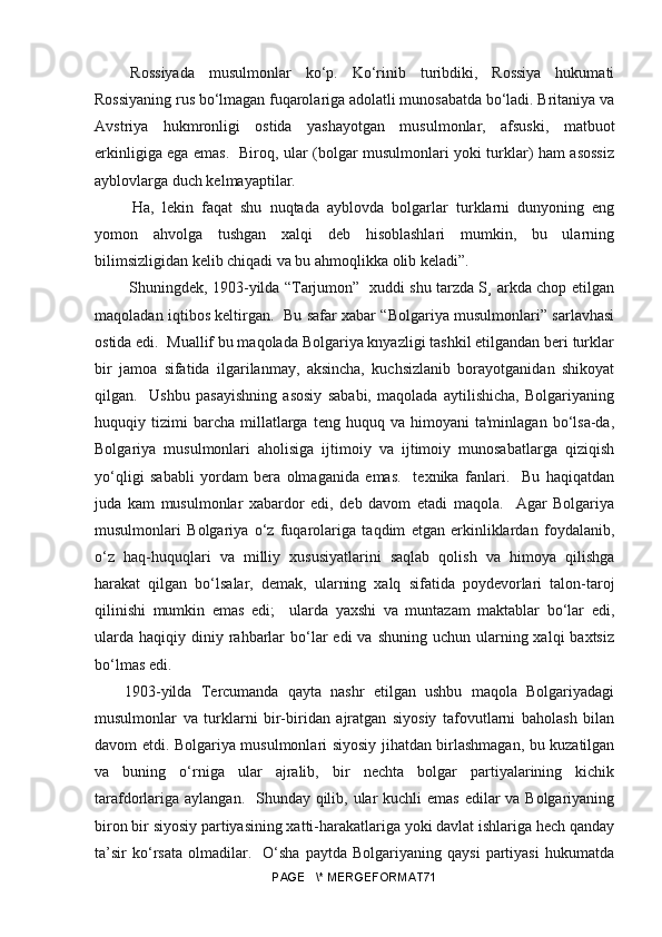   Rossiyada   musulmonlar   ko‘p.   Ko‘rinib   turibdiki,   Rossiya   hukumati
Rossiyaning rus bo‘lmagan fuqarolariga adolatli munosabatda bo‘ladi. Britaniya va
Avstriya   hukmronligi   ostida   yashayotgan   musulmonlar,   afsuski,   matbuot
erkinligiga ega emas.   Biroq, ular (bolgar musulmonlari yoki turklar) ham asossiz
ayblovlarga duch kelmayaptilar.
  Ha,   lekin   faqat   shu   nuqtada   ayblovda   bolgarlar   turklarni   dunyoning   eng
yomon   ahvolga   tushgan   xalqi   deb   hisoblashlari   mumkin,   bu   ularning
bilimsizligidan kelib chiqadi va bu ahmoqlikka olib keladi”.
  Shuningdek, 1903-yilda “Tarjumon”   xuddi shu tarzda S¸ arkda chop etilgan
maqoladan iqtibos keltirgan.   Bu safar xabar “Bolgariya musulmonlari” sarlavhasi
ostida edi.  Muallif bu maqolada Bolgariya knyazligi tashkil etilgandan beri turklar
bir   jamoa   sifatida   ilgarilanmay,   aksincha,   kuchsizlanib   borayotganidan   shikoyat
qilgan.     Ushbu   pasayishning   asosiy   sababi,   maqolada   aytilishicha,   Bolgariyaning
huquqiy  tizimi   barcha   millatlarga   teng   huquq  va   himoyani   ta'minlagan   bo‘lsa-da,
Bolgariya   musulmonlari   aholisiga   ijtimoiy   va   ijtimoiy   munosabatlarga   qiziqish
yo‘qligi   sababli   yordam   bera   olmaganida   emas.     texnika   fanlari.     Bu   haqiqatdan
juda   kam   musulmonlar   xabardor   edi,   deb   davom   etadi   maqola.     Agar   Bolgariya
musulmonlari   Bolgariya   o‘z   fuqarolariga   taqdim   etgan   erkinliklardan   foydalanib,
o‘z   haq-huquqlari   va   milliy   xususiyatlarini   saqlab   qolish   va   himoya   qilishga
harakat   qilgan   bo‘lsalar,   demak,   ularning   xalq   sifatida   poydevorlari   talon-taroj
qilinishi   mumkin   emas   edi;     ularda   yaxshi   va   muntazam   maktablar   bo‘lar   edi,
ularda  haqiqiy  diniy  rahbarlar   bo‘lar  edi   va  shuning  uchun ularning xalqi   baxtsiz
bo‘lmas edi.
1903-yilda   Tercumanda   qayta   nashr   etilgan   ushbu   maqola   Bolgariyadagi
musulmonlar   va   turklarni   bir-biridan   ajratgan   siyosiy   tafovutlarni   baholash   bilan
davom etdi. Bolgariya musulmonlari siyosiy jihatdan birlashmagan, bu kuzatilgan
va   buning   o‘rniga   ular   ajralib,   bir   nechta   bolgar   partiyalarining   kichik
tarafdorlariga aylangan.   Shunday qilib, ular kuchli  emas edilar va Bolgariyaning
biron bir siyosiy partiyasining xatti-harakatlariga yoki davlat ishlariga hech qanday
ta’sir   ko‘rsata   olmadilar.    O‘sha   paytda   Bolgariyaning  qaysi   partiyasi   hukumatda
PAGE   \* MERGEFORMAT71 