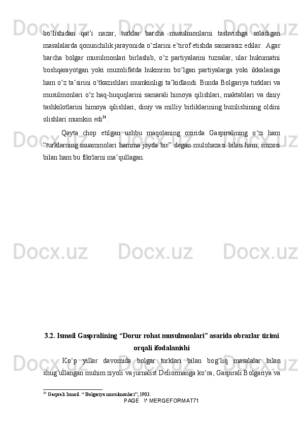 bo‘lishidan   qat’i   nazar,   turklar   barcha   musulmonlarni   tashvishga   soladigan
masalalarda qonunchilik jarayonida o‘zlarini e’tirof etishda samarasiz edilar.  Agar
barcha   bolgar   musulmonlari   birlashib,   o z   partiyalarini   tuzsalar,   ular   hukumatniʻ
boshqarayotgan   yoki   muxolifatda   hukmron   bo lgan   partiyalarga   yoki   ikkalasiga	
ʻ
ham o z ta sirini o tkazishlari mumkinligi ta kidlandi. Bunda Bolgariya turklari va	
ʻ ʼ ʻ ʼ
musulmonlari o‘z haq-huquqlarini samarali himoya qilishlari, maktablari va diniy
tashkilotlarini  himoya  qilishlari, diniy va milliy birliklarining buzilishining oldini
olishlari mumkin edi 34
.
  Qayta   chop   etilgan   ushbu   maqolaning   oxirida   Gaspiralining   o zi   ham	
ʻ
“turklarning muammolari hamma joyda bir” degan mulohazasi  bilan ham, imzosi
bilan ham bu fikrlarni ma qullagan.	
ʼ
3.2. Ismoil Gaspralining “Dorur rohat musulmonlari” asarida obrazlar tizimi
orqali ifodalanishi
  Ko‘p   yillar   davomida   bolgar   turklari   bilan   bo g	
ʻ liq   masalalar   bilan
shu g	
ʻ ullangan muhim ziyoli va jurnalist Deliormanga ko‘ra, Gaspirali Bolgariya va
34
  Gasprali Ismoil. “ Bolgariya musulmonlari”, 1903.
PAGE   \* MERGEFORMAT71 