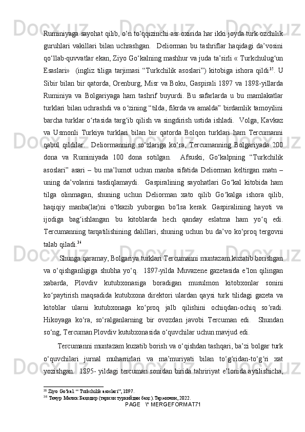 Ruminiyaga sayohat qilib, o‘n to‘qqizinchi asr oxirida har ikki joyda turk ozchilik
guruhlari   vakillari   bilan   uchrashgan.     Deliorman   bu   tashriflar   haqidagi   da’vosini
qo‘llab-quvvatlar ekan, Ziyo Go‘kalning mashhur va juda ta’sirli « Turkchulug unʻ
Esaslari»     (ingliz   tiliga   tarjimasi   “Turkchilik   asoslari”)   kitobiga   ishora   qildi 35
.   U
Sibir  bilan bir qatorda, Orenburg, Misr  va Boku, Gaspirali  1897 va 1898-yillarda
Ruminiya   va   Bolgariyaga   ham   tashrif   buyurdi.   Bu   safarlarda   u   bu   mamlakatlar
turklari bilan uchrashdi va o zining “tilda, fikrda va amalda” birdamlik tamoyilini	
ʻ
barcha turklar o rtasida targ ib qilish va singdirish ustida ishladi.   Volga, Kavkaz	
ʻ ʻ
va   Usmonli   Turkiya   turklari   bilan   bir   qatorda   Bolqon   turklari   ham   Tercumanni
qabul   qildilar.     Deliormanning   so‘zlariga   ko‘ra,   Tercumanning   Bolgariyada   200
dona   va   Ruminiyada   100   dona   sotilgan.     Afsuski,   Go‘kalpning   “Turkchilik
asoslari”   asari   –   bu   ma’lumot   uchun   manba   sifatida   Deliorman   keltirgan   matn   –
uning   da’volarini   tasdiqlamaydi.     Gaspiralining   sayohatlari   Go kal   kitobida   ham	
ʻ
tilga   olinmagan,   shuning   uchun   Deliorman   xato   qilib   Go kalga   ishora   qilib,	
ʻ
haqiqiy   manba(lar)ni   o tkazib   yuborgan   bo lsa   kerak.   Gaspiralining   hayoti   va	
ʻ ʻ
ijodiga   bag ishlangan   bu   kitoblarda   hech   qanday   eslatma   ham   yo q   edi.	
ʻ ʻ
Tercumanning tarqatilishining dalillari, shuning uchun bu da’vo ko‘proq tergovni
talab qiladi. 36
 Shunga qaramay, Bolgariya turklari Tercumanni muntazam kuzatib borishgan
va   o‘qishganligiga   shubha   yo‘q.     1897-yilda   Muvazene   gazetasida   e lon   qilingan	
ʼ
xabarda,   Plovdiv   kutubxonasiga   boradigan   musulmon   kitobxonlar   sonini
ko paytirish   maqsadida   kutubxona   direktori   ulardan   qaysi   turk   tilidagi   gazeta   va	
ʻ
kitoblar   ularni   kutubxonaga   ko proq   jalb   qilishini   ochiqdan-ochiq   so radi.	
ʻ ʻ
Hikoyaga   ko‘ra,   so‘ralganlarning   bir   ovozdan   javobi   Tercuman   edi.     Shundan
so‘ng, Tercuman Plovdiv kutubxonasida o‘quvchilar uchun mavjud edi .  
Tercumanni muntazam kuzatib borish va o‘qishdan tashqari, ba’zi bolgar turk
o‘quvchilari   jurnal   muharrirlari   va   ma’muriyati   bilan   to‘g ridan-to‘g ri   xat	
ʻ ʻ
yozishgan.   1895- yildagi tercuman sonidan birida tahririyat e’lonida aytilishicha,
35
  Ziyo Go‘kal. “ Turkchilik asoslari”, 1897.
36
  Темур   Малик   Баҳодир  ( тарихи   туркийдан   баҳс ). Таржимон , 2022.
PAGE   \* MERGEFORMAT71 