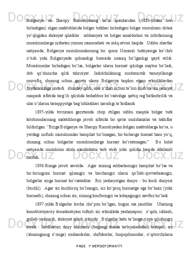 Bolgariya   va   Sharqiy   Rumeliyaning   ba’zi   qismlaridan   (1885-yildan   beri
birlashgan) olgan maktublarida bolgar turklari birlashgan bolgar musulmon elitasi
yo‘qligidan   shikoyat   qiladilar.     rahbariyati   va   bolgar   amaldorlari   va   zobitlarining
musulmonlarga nisbatan yomon munosabati va xulq-atvori haqida.  Ushbu shartlar
natijasida,   Bolgariya   musulmonlarining   bir   qismi   Usmonli   turkiyasiga   ko‘chib
o‘tish   yoki   Bolgariyada   qolmasligi   borasida   noaniq   bo‘lganligi   qayd   etildi.
Musulmonlar   birlashgan   bo‘lsa,   bolgarlar   ularni   hurmat   qilishga   majbur   bo‘ladi,
deb   qo‘shimcha   qildi   tahririyat.   Jadidchilikning   modernistik   tamoyillariga
muvofiq,   shuning   uchun   gazeta   ularni   Bolgariya   taqdim   etgan   erkinliklardan
foydalanishga undadi.  shunday qilib, ular o‘zlari uchun ta’lim olish va uni jamiyat
maqsadi   sifatida   targ ib   qilishda   tashabbus   ko‘rsatishga   qattiq   rag batlantirildi   vaʻ ʻ
ular o‘zlarini taraqqiyotga bag ishlashlari zarurligi ta’kidlandi. 	
ʻ
1895- yilda   tercuman   gazetasida   chop   etilgan   ushbu   maqola   bolgar   turk
kitobxonlarining   maktublariga   javob   sifatida   bir   qator   mulohazalar   va   takliflar
bildirilgan: “Bizga Bolgariya va Sharqiy Rumeliyadan kelgan maktublarga ko‘ra, u
yerdagi  nufuzli  musulmonlar  hamjihat  bo‘lmagan, bir-birlariga hurmat  ham  yo‘q,
shuning   uchun   bolgarlar   musulmonlarga   hurmat   ko‘rsatmagan.”     Bu   holat
natijasida   musulmon   aholi   mamlakatni   tark   etish   yoki   qolishi   haqida   ikkilanib
turibdi. 
1896- Bunga   javob   savolda.     Agar   sizning   rahbarlaringiz   hamjihat   bo‘lsa   va
bir-biringizni   hurmat   qilsangiz   va   barchangiz   ularni   qo‘llab-quvvatlasangiz,
bolgarlar   sizga   hurmat   ko‘rsatadilar.     Biz   yashayotgan   dunyo   -   bu   kuch   dunyosi
(kuchli).    Agar  siz  kuchliroq bo‘lsangiz,  siz  ko‘proq  hurmatga  ega  bo‘lasiz  (yoki
hurmatli), shuning uchun siz, sizning konforingiz va kelajagingiz xavfsiz bo‘ladi.
1897- yilda   Bolgarlar   kecha   cho‘pon   bo‘lgan,   bugun   esa   janoblar.     Ularning
konstitutsiyaviy demokratiyasi tufayli siz erkinlikda yashayapsiz.    o‘qish, ishlash,
gullab-yashnash, shikoyat qilish erkindir.  Bolgarlar kabi ta’limga rioya qilishingiz
kerak.     Intellektsiz   diniy   olimlarni   (bugungi   kunda   tarbiyalashdan)   tashqari,   siz
(shuningning   o‘rniga)   muhandislar,   shifokorlar,   huquqshunoslar,   o‘qituvchilarni
PAGE   \* MERGEFORMAT71 