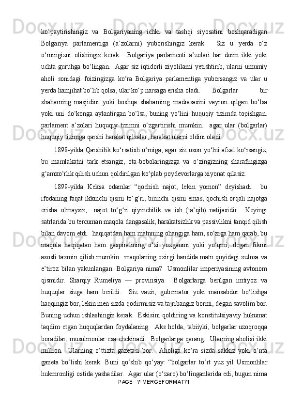 ko‘paytirishingiz   va   Bolgariyaning   ichki   va   tashqi   siyosatini   boshqaradigan
Bolgariya   parlamentiga   (a’zolarni)   yuborishingiz   kerak.     Siz   u   yerda   o‘z
o‘rningizni   olishingiz   kerak.     Bolgariya   parlamenti   a’zolari   har   doim   ikki   yoki
uchta guruhga bo‘lingan.   Agar  siz iqtidorli ziyolilarni yetishtirib, ularni  umumiy
aholi   sonidagi   foizingizga   ko‘ra   Bolgariya   parlamentiga   yuborsangiz   va   ular   u
yerda hamjihat bo‘lib qolsa, ular ko‘p narsaga erisha oladi.  Bolgarlar   bir
shaharning   masjidini   yoki   boshqa   shaharning   madrasasini   vayron   qilgan   bo‘lsa
yoki   uni   do‘konga   aylantirgan   bo‘lsa,   buning   yo‘lini   huquqiy   tizimda   topishgan.
parlament   a’zolari   huquqiy   tizimni   o‘zgartirishi   mumkin.     agar   ular   (bolgarlar)
huquqiy tizimga qarshi harakat qilsalar, harakat ularni oldini oladi.
1898- yilda Qarshilik ko‘rsatish o‘rniga, agar siz oson yo‘lni afzal ko‘rsangiz,
bu   mamlakatni   tark   etsangiz,   ota-bobolaringizga   va   o‘zingizning   sharafingizga
gʻ amxo‘rlik qilish uchun qoldirilgan ko‘plab poydevorlarga xiyonat qilasiz.
1899- yilda   Keksa   odamlar   “qochish   najot,   lekin   yomon”   deyishadi.     bu
ifodaning faqat ikkinchi qismi to‘ g	
ʻ ri, birinchi qismi emas, qochish orqali najotga
erisha   olmaysiz,     najot   to‘ g	
ʻ ri   qiyinchilik   va   ish   (ta’qib)   natijasidir.     Keyingi
satrlarida bu tercuman maqola dangasalik, harakatsizlik va passivlikni tanqid qilish
bilan davom etdi.  haqiqatdan ham matnning ohangiga ham, so‘ziga ham qarab, bu
maqola   haqiqatan   ham   gaspiralining   o‘zi   yozganmi   yoki   yo‘qmi,   degan   fikrni
asosli taxmin qilish mumkin.  maqolaning oxirgi bandida matn quyidagi xulosa va
e’tiroz   bilan   yakunlangan:   Bolgariya   nima?     Usmonlilar   imperiyasining   avtonom
qismidir.   Sharqiy   Rumeliya   —   provinsiya.     Bolgarlarga   berilgan   imtiyoz   va
huquqlar   sizga   ham   berildi.     Siz   vazir,   gubernator   yoki   mansabdor   bo‘lishga
haqqingiz bor, lekin men sizda qodirmisiz va tajribangiz bormi, degan savolim bor.
Buning uchun ishlashingiz kerak.   Eskisini qoldiring va konstitutsiyaviy hukumat
taqdim   etgan  huquqlardan  foydalaning.     Aks  holda,  tabiiyki,  bolgarlar  uzoqroqqa
boradilar, musulmonlar esa chekinadi.   Bolgarlarga qarang.   Ularning aholisi ikki
million.     Ularning   o‘ttizta   gazetasi   bor.     Aholiga   ko‘ra   sizda   sakkiz   yoki   o‘nta
gazeta   bo‘lishi   kerak.   Buni   qo‘shib   qo‘yay:   “bolgarlar   to‘rt   yuz   yil   Usmonlilar
hukmronligi ostida yashadilar.  Agar ular (o‘zaro) bo‘linganlarida edi, bugun nima
PAGE   \* MERGEFORMAT71 