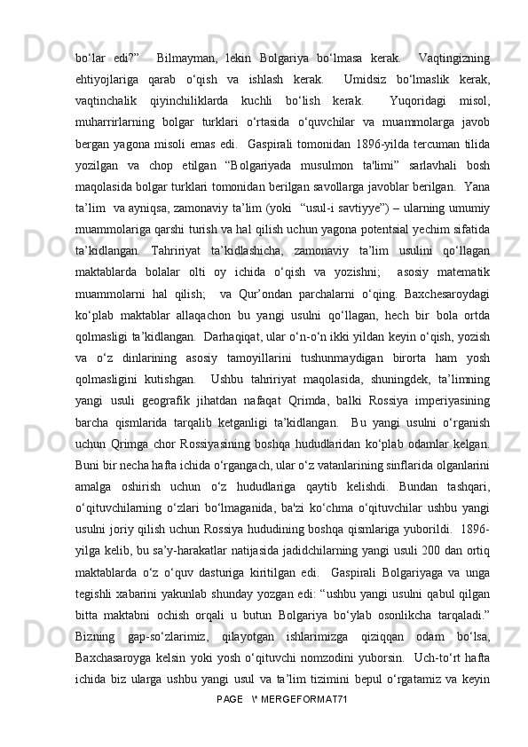 bo‘lar   edi?”     Bilmayman,   lekin   Bolgariya   bo‘lmasa   kerak.     Vaqtingizning
ehtiyojlariga   qarab   o‘qish   va   ishlash   kerak.     Umidsiz   bo‘lmaslik   kerak,
vaqtinchalik   qiyinchiliklarda   kuchli   bo‘lish   kerak.     Yuqoridagi   misol,
muharrirlarning   bolgar   turklari   o‘rtasida   o‘quvchilar   va   muammolarga   javob
bergan   yagona   misoli   emas   edi.     Gaspirali   tomonidan   1896-yilda   tercuman   tilida
yozilgan   va   chop   etilgan   “Bolgariyada   musulmon   ta'limi”   sarlavhali   bosh
maqolasida bolgar turklari tomonidan berilgan savollarga javoblar berilgan.   Yana
ta’lim   va ayniqsa, zamonaviy ta’lim (yoki    “ usul-i savtiyye”) – ularning umumiy
muammolariga qarshi turish va hal qilish uchun yagona potentsial yechim sifatida
ta’kidlangan.   Tahririyat   ta’kidlashicha,   zamonaviy   ta’lim   usulini   qo‘llagan
maktablarda   bolalar   olti   oy   ichida   o‘qish   va   yozishni;     asosiy   matematik
muammolarni   hal   qilish;     va   Qur’ondan   parchalarni   o‘qing.   Baxchesaroydagi
ko‘plab   maktablar   allaqachon   bu   yangi   usulni   qo‘llagan,   hech   bir   bola   ortda
qolmasligi ta’kidlangan.  Darhaqiqat, ular o‘n-o‘n ikki yildan keyin o‘qish, yozish
va   o‘z   dinlarining   asosiy   tamoyillarini   tushunmaydigan   birorta   ham   yosh
qolmasligini   kutishgan.     Ushbu   tahririyat   maqolasida,   shuningdek,   ta’limning
yangi   usuli   geografik   jihatdan   nafaqat   Qrimda,   balki   Rossiya   imperiyasining
barcha   qismlarida   tarqalib   ketganligi   ta’kidlangan.     Bu   yangi   usulni   o‘rganish
uchun   Qrimga   chor   Rossiyasining   boshqa   hududlaridan   ko‘plab   odamlar   kelgan.
Buni bir necha hafta ichida o‘rgangach, ular o‘z vatanlarining sinflarida olganlarini
amalga   oshirish   uchun   o‘z   hududlariga   qaytib   kelishdi.   Bundan   tashqari,
o‘qituvchilarning   o‘zlari   bo‘lmaganida,   ba'zi   ko‘chma   o‘qituvchilar   ushbu   yangi
usulni joriy qilish uchun Rossiya hududining boshqa qismlariga yuborildi.   1896-
yilga kelib, bu sa’y-harakatlar natijasida jadidchilarning yangi usuli 200 dan ortiq
maktablarda   o‘z   o‘quv   dasturiga   kiritilgan   edi.     Gaspirali   Bolgariyaga   va   unga
tegishli  xabarini   yakunlab  shunday   yozgan  edi:  “ushbu   yangi   usulni  qabul  qilgan
bitta   maktabni   ochish   orqali   u   butun   Bolgariya   bo‘ylab   osonlikcha   tarqaladi.”
Bizning   gap-so‘zlarimiz,   qilayotgan   ishlarimizga   qiziqqan   odam   bo‘lsa,
Baxchasaroyga   kelsin   yoki   yosh   o‘qituvchi   nomzodini   yuborsin.     Uch-to‘rt   hafta
ichida   biz   ularga   ushbu   yangi   usul   va   ta’lim   tizimini   bepul   o‘rgatamiz   va   keyin
PAGE   \* MERGEFORMAT71 