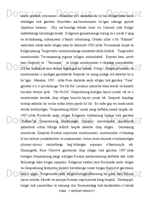 ularni qaytarib yuboramiz.   Muammo yo‘l xarajatlarida bo‘lsa, Bolgariyada nashr
etiladigan   turk   gazetasi   Gayretdan   ma’lumotnomasi   bo‘lgan   odamga   qaytish
chiptasini   beramiz.     Oliy   ma’lumotga   kelsak,   hozir   siz   Usmonli   yoki   Bolgar
maktablariga borishingiz kerak.  Bolgariya gimnaziyasiga boring va u yerda o‘qing
va   kechikmang,   imkoniyatni   o‘tkazib   yubormang.   Oradan   yillar   o‘tib   “Rahmat”
sarlavhasi ostida nashr etilgan yana bir tahririyat 1903-yilda Tercumanda chiqdi va
Bolgariyaning Turgovishte musulmonlariga minnatdorchilik bildirdi.   Turgovishte
musulmonlari   Tercumanning   yigirma   yilligini   nishonlashdi.     Bayram   ham,   javob
ham Gaspirali va   “Tarjumon”     va bolgar musulmonlari o‘rtasidagi munosabatlar
XX asr boshlarida ham davom etganligini ko‘rsatadi. Ochig i, Bolgariya turklari vaʻ
musulmonlari o‘qiydigan gazetalarda Gaspirali va uning ijodiga oid xabarlar ko‘p
bo‘lgan.   Masalan,  1905 - yilda Ruse  shahrida nashr etilgan turk gazetasi  “Tuna”
gazetasi o‘z o‘quvchilariga “Ha Ha Ha” jurnalini intizorlik bilan kutish va kuzatib
borishni tavsiya qildi.   “Ha Ha Ha” Gaspiralining kutilgan hajviy jurnali edi va u
musulmonlar   tarixida   chop   etilgan   birinchi   hajviy   jurnal   edi.   Gaspirali   haqidagi
boshqa xabarlar bir necha oydan keyin paydo bo‘ldi.  Bu safar gap tez orada nashr
etilishi kutilayotgan “Gaspiralining Millet” nomli yangi haftalik jurnali haqida edi.
1907-yilda   Plovdivda   nashr   etilgan   Bolgariya   turklarining   boshqa   turk   gazetasi
“Balkan”da   Gaspiralining   kutilayotgan   Umumiy   musulmonlar   qurultoyida
qatnashish   uchun   Misrga   tashrifi   haqida   xabarlar   chop   etilgan.     Gazetaning
yozishicha,   Gaspirali   Rossiya   imperiyasi   musulmonlari,   musulmonlar   o‘rtasidagi
ta’lim-tarbiya yondashuvlari va muammolari, butun islom olamida rivojlanayotgan
ijtimoiy-siyosiy   vaziyatlarga   bag ishlangan   anjuman   o‘tkazmoqchi   edi.	
ʻ
Shuningdek,   Ruse   Uhuvvet   gazetasida   chop   etilgan   turk   gazetasi   1907-yilda
bosilgan Gaspiralining yangi ochilgan Rossiya parlamentining dastlabki ikki oylik
faoliyatiga baho bergan maqolasi. Bolgariya turklari ham Rossiyada nashr etilgan
va Gaspiralining faoliyatini kuzatib borishlariga ruxsat bergan Hamiyyet gazetasini
ham o qigan.  Bolgariyada nashr etilgan turk gazetalarining bir qismi ham Bolqon	
ʻ
yarim orolida, Misrda va ayniqsa Rossiya imperiyasida keng tarqaldi.  Darhaqiqat,
bolgar turk jurnalistlari va ularning chor Rossiyasidagi  turk hamkasblari  o‘rtasida
PAGE   \* MERGEFORMAT71 