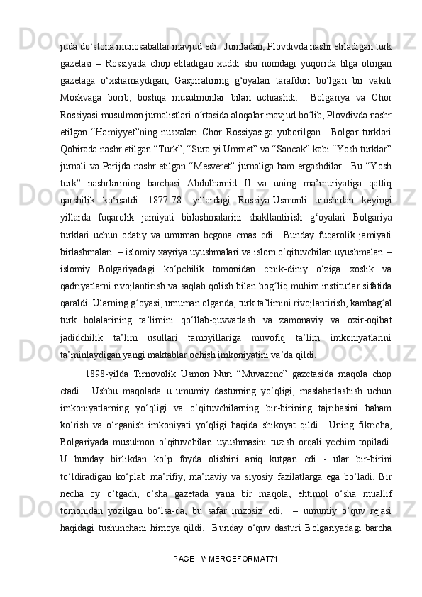 juda do‘stona munosabatlar mavjud edi.  Jumladan, Plovdivda nashr etiladigan turk
gazetasi   –   Rossiyada   chop   etiladigan   xuddi   shu   nomdagi   yuqorida   tilga   olingan
gazetaga   o‘xshamaydigan,   Gaspiralining   g oyalari   tarafdori   bo‘lgan   bir   vakiliʻ
Moskvaga   borib,   boshqa   musulmonlar   bilan   uchrashdi.     Bolgariya   va   Chor
Rossiyasi musulmon jurnalistlari o rtasida aloqalar mavjud bo lib, Plovdivda nashr	
ʻ ʻ
etilgan   “Hamiyyet”ning   nusxalari   Chor   Rossiyasiga   yuborilgan.     Bolgar   turklari
Qohirada nashr etilgan “Turk”, “Sura-yi Ummet” va “Sancak” kabi “Yosh turklar”
jurnali  va Parijda nashr etilgan “Mesveret”  jurnaliga ham ergashdilar.   Bu “Yosh
turk”   nashrlarining   barchasi   Abdulhamid   II   va   uning   ma’muriyatiga   qattiq
qarshilik   ko‘rsatdi.   1877-78   -yillardagi   Rossiya-Usmonli   urushidan   keyingi
yillarda   fuqarolik   jamiyati   birlashmalarini   shakllantirish   g	
ʻ oyalari   Bolgariya
turklari   uchun   odatiy   va   umuman   begona   emas   edi.     Bunday   fuqarolik   jamiyati
birlashmalari  – islomiy xayriya uyushmalari va islom o‘qituvchilari uyushmalari –
islomiy   Bolgariyadagi   ko‘pchilik   tomonidan   etnik-diniy   o‘ziga   xoslik   va
qadriyatlarni rivojlantirish va saqlab qolish bilan bo g	
ʻ liq muhim institutlar sifatida
qaraldi. Ularning  g	
ʻ oyasi, umuman olganda, turk ta’limini rivojlantirish, kamba g	ʻ al
turk   bolalarining   ta’limini   qo‘llab-quvvatlash   va   zamonaviy   va   oxir-oqibat
jadidchilik   ta’lim   usullari   tamoyillariga   muvofiq   ta’lim   imkoniyatlarini
ta’minlaydigan yangi maktablar ochish imkoniyatini va’da qildi. 
  1898-yilda   Tirnovolik   Usmon   Nuri   “Muvazene”   gazetasida   maqola   chop
etadi.     Ushbu   maqolada   u   umumiy   dasturning   yo‘qligi,   maslahatlashish   uchun
imkoniyatlarning   yo‘qligi   va   o‘qituvchilarning   bir-birining   tajribasini   baham
ko‘rish   va   o‘rganish   imkoniyati   yo‘qligi   haqida   shikoyat   qildi.     Uning   fikricha,
Bolgariyada   musulmon   o‘qituvchilari   uyushmasini   tuzish   orqali   yechim   topiladi.
U   bunday   birlikdan   ko‘p   foyda   olishini   aniq   kutgan   edi   -   ular   bir-birini
to‘ldiradigan   ko‘plab   ma’rifiy,   ma’naviy   va   siyosiy   fazilatlarga   ega   bo‘ladi.   Bir
necha   oy   o‘tgach,   o‘sha   gazetada   yana   bir   maqola,   ehtimol   o‘sha   muallif
tomonidan   yozilgan   bo‘lsa-da,   bu   safar   imzosiz   edi,     –   umumiy   o‘quv   rejasi
haqidagi   tushunchani   himoya   qildi.     Bunday   o‘quv   dasturi   Bolgariyadagi   barcha
PAGE   \* MERGEFORMAT71 