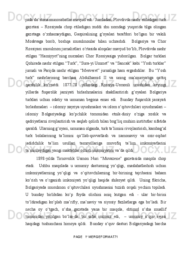 juda do‘stona munosabatlar mavjud edi.  Jumladan, Plovdivda nashr etiladigan turk
gazetasi   –   Rossiyada   chop   etiladigan   xuddi   shu   nomdagi   yuqorida   tilga   olingan
gazetaga   o‘xshamaydigan,   Gaspiralining   g oyalari   tarafdori   bo‘lgan   bir   vakiliʻ
Moskvaga   borib,   boshqa   musulmonlar   bilan   uchrashdi.     Bolgariya   va   Chor
Rossiyasi musulmon jurnalistlari o rtasida aloqalar mavjud bo lib, Plovdivda nashr	
ʻ ʻ
etilgan   “Hamiyyet”ning   nusxalari   Chor   Rossiyasiga   yuborilgan.     Bolgar   turklari
Qohirada nashr etilgan “Turk”, “Sura-yi Ummet” va “Sancak” kabi “Yosh turklar”
jurnali  va Parijda nashr etilgan “Mesveret”  jurnaliga ham ergashdilar.   Bu “Yosh
turk”   nashrlarining   barchasi   Abdulhamid   II   va   uning   ma’muriyatiga   qattiq
qarshilik   ko‘rsatdi.   1877-78   -yillardagi   Rossiya-Usmonli   urushidan   keyingi
yillarda   fuqarolik   jamiyati   birlashmalarini   shakllantirish   g	
ʻ oyalari   Bolgariya
turklari   uchun   odatiy   va   umuman   begona   emas   edi.     Bunday   fuqarolik   jamiyati
birlashmalari  – islomiy xayriya uyushmalari va islom o‘qituvchilari uyushmalari –
islomiy   Bolgariyadagi   ko‘pchilik   tomonidan   etnik-diniy   o‘ziga   xoslik   va
qadriyatlarni rivojlantirish va saqlab qolish bilan bo g	
ʻ liq muhim institutlar sifatida
qaraldi. Ularning  g	
ʻ oyasi, umuman olganda, turk ta’limini rivojlantirish, kamba g	ʻ al
turk   bolalarining   ta’limini   qo‘llab-quvvatlash   va   zamonaviy   va   oxir-oqibat
jadidchilik   ta’lim   usullari   tamoyillariga   muvofiq   ta’lim   imkoniyatlarini
ta’minlaydigan yangi maktablar ochish imkoniyatini va’da qildi. 
  1898-yilda   Tirnovolik   Usmon   Nuri   “Muvazene”   gazetasida   maqola   chop
etadi.     Ushbu   maqolada   u   umumiy   dasturning   yo‘qligi,   maslahatlashish   uchun
imkoniyatlarning   yo‘qligi   va   o‘qituvchilarning   bir-birining   tajribasini   baham
ko‘rish   va   o‘rganish   imkoniyati   yo‘qligi   haqida   shikoyat   qildi.     Uning   fikricha,
Bolgariyada   musulmon   o‘qituvchilari   uyushmasini   tuzish   orqali   yechim   topiladi.
U   bunday   birlikdan   ko‘p   foyda   olishini   aniq   kutgan   edi   -   ular   bir-birini
to‘ldiradigan   ko‘plab   ma’rifiy,   ma’naviy   va   siyosiy   fazilatlarga   ega   bo‘ladi.   Bir
necha   oy   o‘tgach,   o‘sha   gazetada   yana   bir   maqola,   ehtimol   o‘sha   muallif
tomonidan   yozilgan   bo‘lsa-da,   bu   safar   imzosiz   edi,     –   umumiy   o‘quv   rejasi
haqidagi   tushunchani   himoya   qildi.     Bunday   o‘quv   dasturi   Bolgariyadagi   barcha
PAGE   \* MERGEFORMAT71