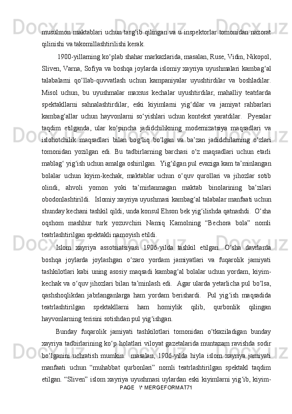 musulmon maktablari uchun tar gʻ ib qilingan va u inspektorlar tomonidan nazorat
qilinishi va takomillashtirilishi kerak.
 1900-yillarning ko‘plab shahar markazlarida, masalan, Ruse, Vidin, Nikopol,
Sliven, Varna, Sofiya va boshqa joylarda islomiy xayriya uyushmalari kamba g	
ʻ al
talabalarni   qo‘llab-quvvatlash   uchun   kampaniyalar   uyushtirdilar   va   boshladilar.
Misol   uchun,   bu   uyushmalar   maxsus   kechalar   uyushtirdilar,   mahalliy   teatrlarda
spektakllarni   sahnalashtirdilar,   eski   kiyimlarni   yi g	
ʻ dilar   va   jamiyat   rahbarlari
kamba g	
ʻ allar   uchun   hayvonlarni   so‘yishlari   uchun   kontekst   yaratdilar.     Pyesalar
taqdim   etilganda,   ular   ko‘pincha   jadidchilikning   modernizatsiya   maqsadlari   va
islohotchilik   maqsadlari   bilan   bo g	
ʻ liq   bo‘lgan   va   ba’zan   jadidchilarning   o‘zlari
tomonidan   yozilgan   edi.   Bu   tadbirlarning   barchasi   o‘z   maqsadlari   uchun   etarli
mabla g	
ʻ  yi g	ʻ ish uchun amalga oshirilgan.  Yi g	ʻ ilgan pul evaziga kam ta’minlangan
bolalar   uchun   kiyim-kechak,   maktablar   uchun   o‘quv   qurollari   va   jihozlar   sotib
olindi,   ahvoli   yomon   yoki   ta’mirlanmagan   maktab   binolarining   ba’zilari
obodonlashtirildi.  Islomiy xayriya uyushmasi kamba g	
ʻ al talabalar manfaati uchun
shunday kechani tashkil qildi, unda konsul Ehson bek yi g	
ʻ ilishda qatnashdi.  O‘sha
oqshom   mashhur   turk   yozuvchisi   Namiq   Kamolning   “Bechora   bola”   nomli
teatrlashtirilgan spektakli namoyish etildi. 
Islom   xayriya   assotsiatsiyasi   1906-yilda   tashkil   etilgan.   O sha   davrlarda	
ʻ
boshqa   joylarda   joylashgan   o zaro   yordam   jamiyatlari   va   fuqarolik   jamiyati	
ʻ
tashkilotlari   kabi   uning   asosiy   maqsadi   kambag al   bolalar   uchun   yordam,   kiyim-	
ʻ
kechak va o quv jihozlari bilan ta minlash edi.   Agar ularda yetarlicha pul bo‘lsa,	
ʻ ʼ
qashshoqlikdan   jabrlanganlarga   ham   yordam   berishardi.     Pul   yig ish   maqsadida	
ʻ
teatrlashtirilgan   spektakllarni   ham   homiylik   qilib,   qurbonlik   qilingan
hayvonlarning terisini sotishdan pul yig ishgan. 	
ʻ
Bunday   fuqarolik   jamiyati   tashkilotlari   tomonidan   o‘tkaziladigan   bunday
xayriya tadbirlarining ko‘p holatlari viloyat gazetalarida muntazam ravishda sodir
bo‘lganini   uchratish   mumkin.     masalan,   1906-yilda   hiyla   islom   xayriya   jamiyati
manfaati   uchun   “muhabbat   qurbonlari”   nomli   teatrlashtirilgan   spektakl   taqdim
etilgan. “Sliven” islom xayriya uyushmasi uylardan eski kiyimlarni yig ib, kiyim-	
ʻ
PAGE   \* MERGEFORMAT71 