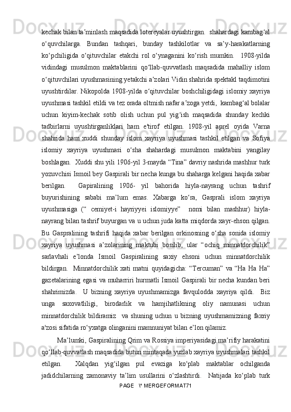 kechak bilan ta minlash maqsadida lotereyalar uyushtirgan.  shahardagi kambag alʼ ʻ
o‘quvchilarga.   Bundan   tashqari,   bunday   tashkilotlar   va   sa’y-harakatlarning
ko‘pchiligida   o‘qituvchilar   etakchi   rol   o‘ynaganini   ko‘rish   mumkin.     1908-yilda
vidindagi   musulmon   maktablarini   qo llab-quvvatlash   maqsadida   mahalliy   islom	
ʻ
o qituvchilari uyushmasining yetakchi a zolari Vidin shahrida spektakl taqdimotini	
ʻ ʼ
uyushtirdilar.  Nikopolda  1908-yilda  o qituvchilar  boshchiligidagi   islomiy  xayriya	
ʻ
uyushmasi tashkil etildi va tez orada oltmish nafar a zoga yetdi,  kambag al bolalar	
ʼ ʻ
uchun   kiyim-kechak   sotib   olish   uchun   pul   yig ish   maqsadida   shunday   kechki	
ʻ
tadbirlarni   uyushtirganliklari   ham   e'tirof   etilgan.   1908-yil   aprel   oyida   Varna
shahrida   ham   xuddi   shunday   islom   xayriya   uyushmasi   tashkil   etilgan   va   Sofiya
islomiy   xayriya   uyushmasi   o‘sha   shahardagi   musulmon   maktabini   yangilay
boshlagan.  Xuddi shu yili 1906-yil 3-mayda “Tina” davriy nashrida mashhur turk
yozuvchisi Ismoil bey Gaspirali bir necha kunga bu shaharga kelgani haqida xabar
berilgan.     Gapiralining   1906-   yil   bahorida   hiyla-nayrang   uchun   tashrif
buyurishining   sababi   ma’lum   emas.   Xabarga   ko‘ra,   Gasprali   islom   xayriya
uyushmasiga   (“   cemiyet-i   hayriyyei   islomiyye”     nomi   bilan   mashhur)   hiyla-
nayrang bilan tashrif buyurgan va u uchun juda katta miqdorda xayr-ehson qilgan.
Bu   Gaspralining   tashrifi   haqida   xabar   berilgan   orkinosning   o‘sha   sonida   islomiy
xayriya   uyushmasi   a’zolarining   maktubi   bosilib,   ular   “ochiq   minnatdorchilik”
sarlavhali   e’londa   Ismoil   Gaspiralining   saxiy   ehsoni   uchun   minnatdorchilik
bildirgan.     Minnatdorchilik   xati   matni   quyidagicha:   “Tercuman”   va   “Ha   Ha   Ha”
gazetalarining egasi  va muharriri hurmatli Ismoil Gaspirali bir necha kundan beri
shahrimizda.     U   bizning   xayriya   uyushmamizga   favqulodda   xayriya   qildi.     Biz
unga   saxovatliligi,   birodarlik   va   hamjihatlikning   oliy   namunasi   uchun
minnatdorchilik   bildiramiz     va   shuning   uchun   u   bizning   uyushmamizning   faxriy
a'zosi sifatida ro‘yxatga olinganini mamnuniyat bilan e’lon qilamiz.
 Ma’lumki, Gaspiralining Qrim va Rossiya imperiyasidagi ma’rifiy harakatini
qo‘llab-quvvatlash maqsadida butun mintaqada yuzlab xayriya uyushmalari tashkil
etilgan.     Xalqdan   yig ilgan   pul   evaziga   ko‘plab   maktablar   ochilganda	
ʻ
jadidchilarning   zamonaviy   ta’lim   usullarini   o‘zlashtirdi.     Natijada   ko‘plab   turk
PAGE   \* MERGEFORMAT71 