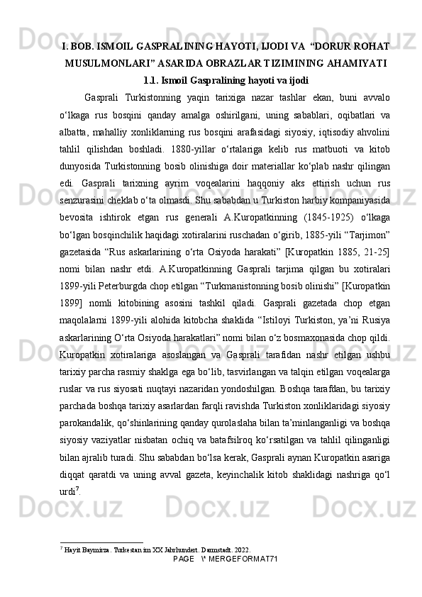 I. BOB. ISMOIL GASPRALINING HAYOTI, IJODI VA  “DORUR ROHAT
MUSULMONLARI” ASARIDA OBRAZLAR TIZIMINING AHAMIYATI 
1.1. Ismoil Gaspralining hayoti va ijodi
Gasprali   Turkistonning   yaqin   tarixiga   nazar   tashlar   ekan,   buni   avvalo
o‘lkaga   rus   bosqini   qanday   amalga   oshirilgani,   uning   sabablari,   oqibatlari   va
albatta,   mahalliy   xonliklarning   rus   bosqini   arafasidagi   siyosiy,   iqtisodiy   ahvolini
tahlil   qilishdan   boshladi.   1880-yillar   o‘rtalariga   kelib   rus   matbuoti   va   kitob
dunyosida   Turkistonning   bosib   olinishiga   doir   materiallar   ko‘plab   nashr   qilingan
edi.   Gasprali   tarixning   ayrim   voqealarini   haqqoniy   aks   ettirish   uchun   rus
senzurasini cheklab o‘ta olmasdi. Shu sababdan u Turkiston harbiy kompaniyasida
bevosita   ishtirok   etgan   rus   generali   A.Kuropatkinning   (1845-1925)   o‘lkaga
bo‘lgan bosqinchilik haqidagi xotiralarini ruschadan o‘girib, 1885-yili “Tarjimon”
gazetasida   “Rus   askarlarining   o‘rta   Osiyoda   harakati”   [Kuropatkin   1885,   21-25]
nomi   bilan   nashr   etdi.   A.Kuropatkinning   Gasprali   tarjima   qilgan   bu   xotiralari
1899-yili Peterburgda chop etilgan “Turkmanistonning bosib olinishi” [Kuropatkin
1899]   nomli   kitobining   asosini   tashkil   qiladi.   Gasprali   gazetada   chop   etgan
maqolalarni   1899-yili   alohida   kitobcha   shaklida   “Istiloyi   Turkiston,   ya’ni   Rusiya
askarlarining O‘rta Osiyoda harakatlari” nomi bilan o‘z bosmaxonasida chop qildi.
Kuropatkin   xotiralariga   asoslangan   va   Gasprali   tarafidan   nashr   etilgan   ushbu
tarixiy parcha rasmiy shaklga ega bo‘lib, tasvirlangan va talqin etilgan voqealarga
ruslar va rus siyosati nuqtayi nazaridan yondoshilgan. Boshqa tarafdan, bu tarixiy
parchada boshqa tarixiy asarlardan farqli ravishda Turkiston xonliklaridagi siyosiy
parokandalik, qo‘shinlarining qanday qurolaslaha bilan ta’minlanganligi va boshqa
siyosiy   vaziyatlar   nisbatan   ochiq   va   batafsilroq   ko‘rsatilgan   va   tahlil   qilinganligi
bilan ajralib turadi. Shu sababdan bo‘lsa kerak, Gasprali aynan Kuropatkin asariga
diqqat   qaratdi   va   uning   avval   gazeta,   keyinchalik   kitob   shaklidagi   nashriga   qo‘l
urdi 7
.
7
 Hayit Baymirza. Turkestan im XX Jahrhundert. Darmstadt. 2022.
PAGE   \* MERGEFORMAT71 