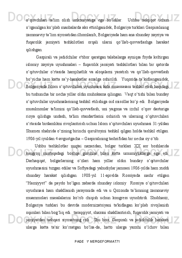 o‘quvchilari   ta'lim   olish   imkoniyatiga   ega   bo‘ldilar.     Ushbu   tadqiqot   uchun
o rganilgan ko plab manbalarda aks ettirilganidek, Bolgariya turklari Gaspiraliningʻ ʻ
zamonaviy ta lim siyosatidan ilhomlanib, Bolgariyada ham ana shunday xayriya va	
ʼ
fuqarolik   jamiyati   tashkilotlari   orqali   ularni   qo llab-quvvatlashga   harakat	
ʻ
qilishgan.
  Gaspirali   va   jadidchilar   e'tibor   qaratgan   talabalarga  ayniqsa   foyda   keltirgan
islomiy   xayriya   uyushmalari   –   fuqarolik   jamiyati   tashkilotlari   bilan   bir   qatorda
o‘qituvchilar   o‘rtasida   hamjihatlik   va   aloqalarni   yaratish   va   qo‘llab-quvvatlash
bo‘yicha   ham   katta   sa’y-harakatlar   amalga   oshirildi.     Yuqorida   ta’kidlanganidek,
Bolgariyada Islom o‘qituvchilari uyushmasi kabi muassasani tashkil etish haqidagi
bu tushuncha bir necha yillar oldin muhokama qilingan.  Vaqt o‘tishi bilan bunday
o‘qituvchilar uyushmalarining tashkil etilishiga oid misollar ko‘p edi.  Bolgariyada
musulmonlar   ta'limini   qo‘llab-quvvatlash,   uni   yagona   va   izchil   o‘quv   dasturiga
rioya   qilishga   undash,   ta'lim   standartlarini   oshirish   va   ularning   o‘qituvchilari
o‘rtasida birdamlikni rivojlantirish uchun Islom o‘qituvchilari uyushmasi 31-yildan
Shumen shahrida o‘zining birinchi qurultoyini tashkil qilgan holda tashkil etilgan.
1906-yil iyuldan 4-avgustgacha – Gaspiralining tashrifidan bir necha oy o‘tib.
Ushbu   tashkilotlar   nuqtai   nazaridan,   bolgar   turklari   XX   asr   boshlarida
kengroq   mintaqadagi   boshqa   guruhlar   bilan   katta   umumiyliklarga   ega   edi.
Darhaqiqat,   bolgarlarning   o‘zlari   ham   yillar   oldin   bunday   o‘qituvchilar
uyushmasini tuzgan edilar va Sofiyadagi yahudiylar jamoasi 1906-yilda ham xuddi
shunday   harakat   qilishgan.   1908-yil   11-aprelda   Rossiyada   nashr   etilgan
“Hamiyyet”   da   paydo   bo‘lgan   xabarda   shunday   islomiy     Rossiya   o‘qituvchilari
uyushmasi   ham   shakllanish   jarayonida   edi   va   u   Qozonda   ta’limning   zamonaviy
muammolari   masalalarini   ko‘rib   chiqish   uchun   kongress   uyushtirdi.   Shubhasiz,
Bolgariya   turklari   bu   davrda   modernizatsiyani   ta'kidlagan   ko‘plab   rivojlanish
oqimlari bilan bog liq edi.  taraqqiyot, shaxsni shakllantirish, fuqarolik jamiyati va	
ʻ
jamiyatdan   tashqari   siyosatning   roli.     Shu   bois,   Gaspirali   va   jadidchilik   harakati
ularga   katta   ta'sir   ko‘rsatgan   bo‘lsa-da,   hatto   ularga   yaxshi   o‘lchov   bilan
PAGE   \* MERGEFORMAT71