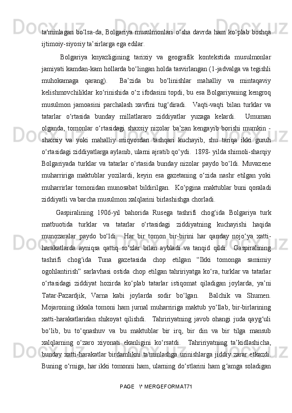 ta'minlagan bo‘lsa-da, Bolgariya musulmonlari  o‘sha davrda ham  ko‘plab boshqa
ijtimoiy-siyosiy ta’sirlarga ega edilar.
  Bolgariya   knyazligining   tarixiy   va   geografik   kontekstida   musulmonlar
jamiyati kamdan-kam hollarda bo‘lingan holda tasvirlangan (1-jadvalga va tegishli
muhokamaga   qarang).     Ba’zida   bu   bo‘linishlar   mahalliy   va   mintaqaviy
kelishmovchiliklar ko‘rinishida o‘z ifodasini  topdi, bu esa Bolgariyaning kengroq
musulmon   jamoasini   parchalash   xavfini   tu gʻ diradi.     Vaqti-vaqti   bilan   turklar   va
tatarlar   o‘rtasida   bunday   millatlararo   ziddiyatlar   yuzaga   kelardi.     Umuman
olganda,   tomonlar   o‘rtasidagi   shaxsiy   nizolar   ba’zan   kengayib   borishi   mumkin   -
shaxsiy   va   yoki   mahalliy   miqyosdan   tashqari   kuchayib,   shu   tariqa   ikki   guruh
o‘rtasidagi ziddiyatlarga aylanib, ularni ajratib qo‘ydi.  1898- yilda shimoli-sharqiy
Bolgariyada   turklar   va   tatarlar   o‘rtasida   bunday   nizolar   paydo   bo‘ldi.   Muvazene
muharririga   maktublar   yozilardi,   keyin   esa   gazetaning   o‘zida   nashr   etilgan   yoki
muharrirlar   tomonidan   munosabat   bildirilgan.     Ko‘pgina   maktublar   buni   qoraladi
ziddiyatli va barcha musulmon xalqlarini birlashishga chorladi.
Gaspiralining   1906-yil   bahorida   Rusega   tashrifi   cho g	
ʻ ida   Bolgariya   turk
matbuotida   turklar   va   tatarlar   o‘rtasidagi   ziddiyatning   kuchayishi   haqida
munozaralar   paydo   bo‘ldi.     Har   bir   tomon   bir-birini   har   qanday   nojo‘ya   xatti-
harakatlarda   ayniqsa   qattiq   so‘zlar   bilan   aybladi   va   tanqid   qildi.     Gaspiralining
tashrifi   chog ida   Tuna   gazetasida   chop   etilgan   “Ikki   tomonga   samimiy	
ʻ
ogohlantirish”   sarlavhasi   ostida  chop  etilgan   tahririyatga  ko‘ra,  turklar  va   tatarlar
o‘rtasidagi   ziddiyat   hozirda   ko‘plab   tatarlar   istiqomat   qiladigan   joylarda,   ya’ni
Tatar-Pazardjik,   Varna   kabi   joylarda   sodir   bo‘lgan.     Balchik   va   Shumen.
Mojaroning  ikkala   tomoni   ham   jurnal   muharririga  maktub   yo‘llab,   bir-birlarining
xatti-harakatlaridan   shikoyat   qilishdi.     Tahririyatning   javob   ohangi   juda   qayg uli	
ʻ
bo‘lib,   bu   to‘qnashuv   va   bu   maktublar   bir   irq,   bir   din   va   bir   tilga   mansub
xalqlarning   o‘zaro   xiyonati   ekanligini   ko‘rsatdi.     Tahririyatning   ta’kidlashicha,
bunday xatti-harakatlar birdamlikni  ta'minlashga urinishlarga jiddiy zarar etkazdi.
Buning o‘rniga, har ikki tomonni ham, ularning do‘stlarini ham g amga soladigan	
ʻ
PAGE   \* MERGEFORMAT71 