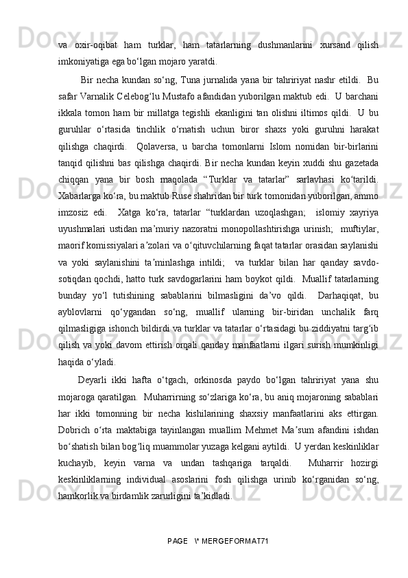 va   oxir-oqibat   ham   turklar,   ham   tatarlarning   dushmanlarini   xursand   qilish
imkoniyatiga ega bo‘lgan mojaro yaratdi.
  Bir necha kundan so‘ng, Tuna jurnalida yana bir tahririyat nashr etildi.   Bu
safar Varnalik Celebo gʻ lu Mustafo afandidan yuborilgan maktub edi.   U barchani
ikkala   tomon   ham   bir   millatga   tegishli   ekanligini   tan   olishni   iltimos   qildi.     U   bu
guruhlar   o‘rtasida   tinchlik   o‘rnatish   uchun   biror   shaxs   yoki   guruhni   harakat
qilishga   chaqirdi.     Qolaversa,   u   barcha   tomonlarni   Islom   nomidan   bir-birlarini
tanqid  qilishni   bas   qilishga  chaqirdi.  Bir   necha  kundan  keyin  xuddi  shu   gazetada
chiqqan   yana   bir   bosh   maqolada   “Turklar   va   tatarlar”   sarlavhasi   ko tarildi.	
ʻ
Xabarlarga ko‘ra, bu maktub Ruse shahridan bir turk tomonidan yuborilgan, ammo
imzosiz   edi.     Xatga   ko‘ra,   tatarlar   “turklardan   uzoqlashgan;     islomiy   xayriya
uyushmalari   ustidan   ma’muriy   nazoratni   monopollashtirishga   urinish;     muftiylar,
maorif komissiyalari a zolari va o qituvchilarning faqat tatarlar orasidan saylanishi	
ʼ ʻ
va   yoki   saylanishini   ta minlashga   intildi;     va   turklar   bilan   har   qanday   savdo-
ʼ
sotiqdan qochdi, hatto turk savdogarlarini  ham  boykot  qildi.   Muallif  tatarlarning
bunday   yo‘l   tutishining   sabablarini   bilmasligini   da’vo   qildi.     Darhaqiqat,   bu
ayblovlarni   qo‘ygandan   so‘ng,   muallif   ularning   bir-biridan   unchalik   farq
qilmasligiga ishonch bildirdi va turklar va tatarlar o‘rtasidagi bu ziddiyatni targ ib	
ʻ
qilish va yoki  davom  ettirish orqali  qanday manfaatlarni  ilgari  surish  mumkinligi
haqida o‘yladi. 
Deyarli   ikki   hafta   o‘tgach,   orkinosda   paydo   bo‘lgan   tahririyat   yana   shu
mojaroga qaratilgan.   Muharrirning so‘zlariga ko‘ra, bu aniq mojaroning sabablari
har   ikki   tomonning   bir   necha   kishilarining   shaxsiy   manfaatlarini   aks   ettirgan.
Dobrich   o rta   maktabiga   tayinlangan   muallim   Mehmet   Ma sum   afandini   ishdan	
ʻ ʼ
bo shatish bilan bog liq muammolar yuzaga kelgani aytildi.  U yerdan keskinliklar	
ʻ ʻ
kuchayib,   keyin   varna   va   undan   tashqariga   tarqaldi.     Muharrir   hozirgi
keskinliklarning   individual   asoslarini   fosh   qilishga   urinib   ko‘rganidan   so‘ng,
hamkorlik va birdamlik zarurligini ta’kidladi. 
PAGE   \* MERGEFORMAT71 