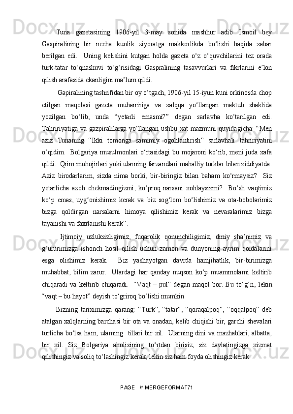Tuna   gazetasining   1906-yil   3-may   sonida   mashhur   adib   Ismoil   bey
Gaspiralining   bir   necha   kunlik   ziyoratga   makkorlikda   bo‘lishi   haqida   xabar
berilgan   edi.     Uning   kelishini   kutgan   holda   gazeta   o‘z   o‘quvchilarini   tez   orada
turk-tatar   to‘qnashuvi   to‘ gʻ risidagi   Gaspralining   tasavvurlari   va   fikrlarini   e’lon
qilish arafasida ekanligini ma’lum qildi.  
 Gapiralining tashrifidan bir oy o‘tgach, 1906-yil 15-iyun kuni orkinosda chop
etilgan   maqolasi   gazeta   muharririga   va   xalqqa   yo‘llangan   maktub   shaklida
yozilgan   bo‘lib,   unda   “yetarli   emasmi?”   degan   sarlavha   ko‘tarilgan   edi.
Tahririyatiga va gazpiralilarga yo‘llangan ushbu xat mazmuni quyidagicha: “Men
aziz   Tunaning   “ Ikki   tomonga   samimiy   ogohlantirish ”   sarlavhali   tahririyatini
o‘qidim.   Bolgariya musulmonlari o‘rtasidagi  bu mojaroni  ko‘rib, meni  juda xafa
qildi.  Qrim muhojirlari yoki ularning farzandlari mahalliy turklar bilan ziddiyatda.
Aziz   birodarlarim,   sizda   nima   borki,   bir-biringiz   bilan   baham   ko‘rmaysiz?     Siz
yetarlicha   azob   chekmadingizmi,   ko‘proq   narsani   xohlaysizmi?     Bo‘sh   vaqtimiz
ko‘p   emas,   uy g	
ʻ onishimiz   kerak   va   biz   so g	ʻ lom   bo‘lishimiz   va   ota-bobolarimiz
bizga   qoldirgan   narsalarni   himoya   qilishimiz   kerak   va   nevaralarimiz   bizga
tayanishi va faxrlanishi kerak”.
  Ijtimoiy   uzluksizligimiz,   fuqarolik   qonunchiligimiz,   diniy   sha’nimiz   va
g ururimizga   ishonch   hosil   qilish   uchun   zamon   va   dunyoning   ayrim   qoidalarini	
ʻ
esga   olishimiz   kerak.     Biz   yashayotgan   davrda   hamjihatlik,   bir-birimizga
muhabbat,   bilim   zarur.     Ulardagi   har   qanday   nuqson   ko‘p   muammolarni   keltirib
chiqaradi   va   keltirib   chiqaradi.     “Vaqt   –   pul”   degan   maqol   bor.   Bu   to‘ g	
ʻ ri,   lekin
“vaqt – bu hayot” deyish to‘griroq bo‘lishi mumkin. 
Bizning   tariximizga   qarang:   “Turk”,   “tatar”,   “qoraqalpoq”,   “oqqalpoq”   deb
atalgan xalqlarning barchasi bir ota va onadan, kelib chiqishi bir, garchi shevalari
turlicha bo‘lsa ham, ularning   tillari bir xil.   Ularning dini va mazhablari, albatta,
bir   xil.   Siz   Bolgariya   aholisining   to‘rtdan   birisiz,   siz   davlatingizga   xizmat
qilishingiz va soliq to‘lashingiz kerak, lekin siz ham foyda olishingiz kerak.
PAGE   \* MERGEFORMAT71