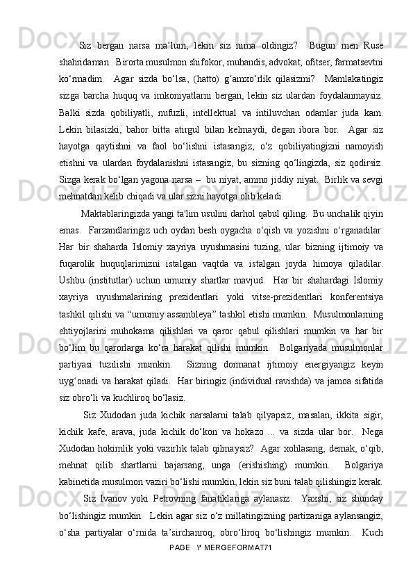 Siz   bergan   narsa   ma’lum,   lekin   siz   nima   oldingiz?     Bugun   men   Ruse
shahridaman.  Birorta musulmon shifokor, muhandis, advokat, ofitser, farmatsevtni
ko‘rmadim.     Agar   sizda   bo‘lsa,   (hatto)   gʻ amxo‘rlik   qilasizmi?     Mamlakatingiz
sizga   barcha   huquq   va   imkoniyatlarni   bergan,   lekin   siz   ulardan   foydalanmaysiz.
Balki   sizda   qobiliyatli,   nufuzli,   intellektual   va   intiluvchan   odamlar   juda   kam.
Lekin   bilasizki,   bahor   bitta   atirgul   bilan   kelmaydi,   degan   ibora   bor.     Agar   siz
hayotga   qaytishni   va   faol   bo‘lishni   istasangiz,   o‘z   qobiliyatingizni   namoyish
etishni   va   ulardan   foydalanishni   istasangiz,   bu   sizning   qo‘lingizda,   siz   qodirsiz.
Sizga kerak bo‘lgan yagona narsa –   bu niyat, ammo jiddiy niyat.   Birlik va sevgi
mehnatdan kelib chiqadi va ular sizni hayotga olib keladi.
 Maktablaringizda yangi ta'lim usulini darhol qabul qiling.  Bu unchalik qiyin
emas.     Farzandlaringiz   uch   oydan   besh   oygacha   o‘qish   va   yozishni   o‘rganadilar.
Har   bir   shaharda   Islomiy   xayriya   uyushmasini   tuzing,   ular   bizning   ijtimoiy   va
fuqarolik   huquqlarimizni   istalgan   vaqtda   va   istalgan   joyda   himoya   qiladilar.
Ushbu   (institutlar)   uchun   umumiy   shartlar   mavjud.     Har   bir   shahardagi   Islomiy
xayriya   uyushmalarining   prezidentlari   yoki   vitse-prezidentlari   konferentsiya
tashkil qilishi va “umumiy assambleya” tashkil etishi mumkin.   Musulmonlarning
ehtiyojlarini   muhokama   qilishlari   va   qaror   qabul   qilishlari   mumkin   va   har   bir
bo‘lim   bu   qarorlarga   ko‘ra   harakat   qilishi   mumkin.     Bolgariyada   musulmonlar
partiyasi   tuzilishi   mumkin.     Sizning   dormanat   ijtimoiy   energiyangiz   keyin
uyg onadi   va  harakat  qiladi.   Har  biringiz (individual  ravishda)   va jamoa  sifatida	
ʻ
siz obro‘li va kuchliroq bo‘lasiz.
  Siz   Xudodan   juda   kichik   narsalarni   talab   qilyapsiz,   masalan,   ikkita   sigir,
kichik   kafe,   arava,   juda   kichik   do‘kon   va   hokazo   ...   va   sizda   ular   bor.     Nega
Xudodan hokimlik yoki vazirlik talab qilmaysiz?    Agar xohlasang, demak, o‘qib,
mehnat   qilib   shartlarni   bajarsang,   unga   (erishishing)   mumkin.     Bolgariya
kabinetida musulmon vaziri bo‘lishi mumkin, lekin siz buni talab qilishingiz kerak.
  Siz   Ivanov   yoki   Petrovning   fanatiklariga   aylanasiz.     Yaxshi,   siz   shunday
bo‘lishingiz mumkin.   Lekin agar siz o‘z millatingizning partizaniga aylansangiz,
o‘sha   partiyalar   o‘rnida   ta’sirchanroq,   obro‘liroq   bo‘lishingiz   mumkin.     Kuch
PAGE   \* MERGEFORMAT71 