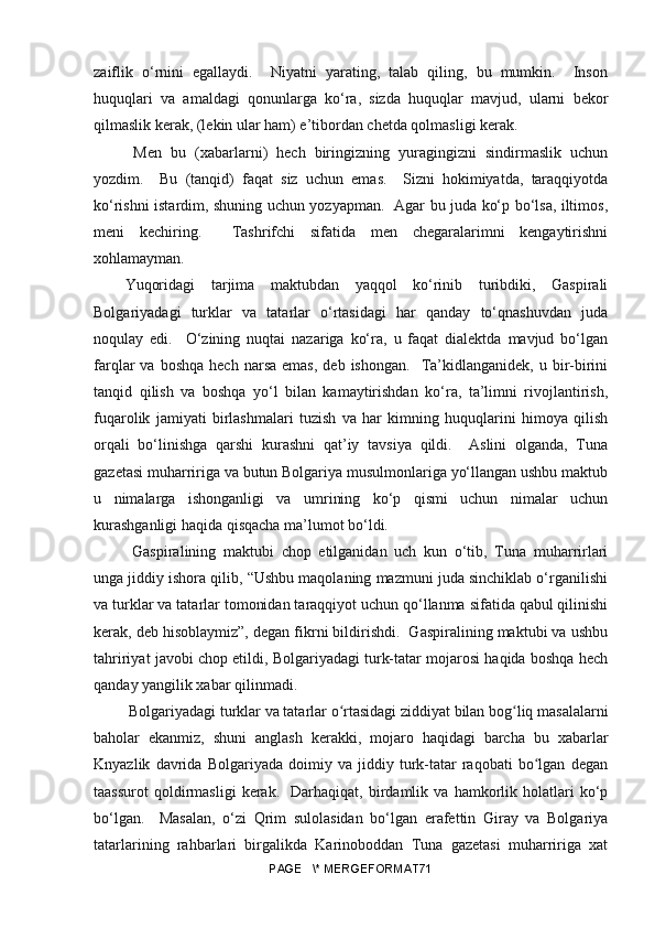 zaiflik   o‘rnini   egallaydi.     Niyatni   yarating,   talab   qiling,   bu   mumkin.     Inson
huquqlari   va   amaldagi   qonunlarga   ko‘ra,   sizda   huquqlar   mavjud,   ularni   bekor
qilmaslik kerak, (lekin ular ham) e’tibordan chetda qolmasligi kerak.
  Men   bu   (xabarlarni)   hech   biringizning   yuragingizni   sindirmaslik   uchun
yozdim.     Bu   (tanqid)   faqat   siz   uchun   emas.     Sizni   hokimiyatda,   taraqqiyotda
ko‘rishni istardim, shuning uchun yozyapman.   Agar bu juda ko‘p bo‘lsa, iltimos,
meni   kechiring.     Tashrifchi   sifatida   men   chegaralarimni   kengaytirishni
xohlamayman.
Yuqoridagi   tarjima   maktubdan   yaqqol   ko‘rinib   turibdiki,   Gaspirali
Bolgariyadagi   turklar   va   tatarlar   o‘rtasidagi   har   qanday   to‘qnashuvdan   juda
noqulay   edi.     O‘zining   nuqtai   nazariga   ko‘ra,   u   faqat   dialektda   mavjud   bo‘lgan
farqlar   va  boshqa   hech  narsa  emas,  deb  ishongan.     Ta’kidlanganidek,  u  bir-birini
tanqid   qilish   va   boshqa   yo‘l   bilan   kamaytirishdan   ko‘ra,   ta’limni   rivojlantirish,
fuqarolik   jamiyati   birlashmalari   tuzish   va   har   kimning   huquqlarini   himoya   qilish
orqali   bo‘linishga   qarshi   kurashni   qat’iy   tavsiya   qildi.     Aslini   olganda,   Tuna
gazetasi muharririga va butun Bolgariya musulmonlariga yo‘llangan ushbu maktub
u   nimalarga   ishonganligi   va   umrining   ko‘p   qismi   uchun   nimalar   uchun
kurashganligi haqida qisqacha ma’lumot bo‘ldi.
  Gaspiralining   maktubi   chop   etilganidan   uch   kun   o‘tib,   Tuna   muharrirlari
unga jiddiy ishora qilib, “Ushbu maqolaning mazmuni juda sinchiklab o‘rganilishi
va turklar va tatarlar tomonidan taraqqiyot uchun qo‘llanma sifatida qabul qilinishi
kerak, deb hisoblaymiz”, degan fikrni bildirishdi.  Gaspiralining maktubi va ushbu
tahririyat javobi chop etildi, Bolgariyadagi turk-tatar mojarosi haqida boshqa hech
qanday yangilik xabar qilinmadi.
 Bolgariyadagi turklar va tatarlar o rtasidagi ziddiyat bilan bog liq masalalarniʻ ʻ
baholar   ekanmiz,   shuni   anglash   kerakki,   mojaro   haqidagi   barcha   bu   xabarlar
Knyazlik   davrida   Bolgariyada   doimiy   va   jiddiy   turk-tatar   raqobati   bo lgan   degan	
ʻ
taassurot   qoldirmasligi   kerak.     Darhaqiqat,   birdamlik   va  hamkorlik  holatlari   ko‘p
bo‘lgan.     Masalan,   o‘zi   Qrim   sulolasidan   bo‘lgan   erafettin   Giray   va   Bolgariya
tatarlarining   rahbarlari   birgalikda   Karinoboddan   Tuna   gazetasi   muharririga   xat
PAGE   \* MERGEFORMAT71 